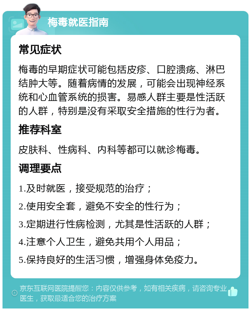 梅毒就医指南 常见症状 梅毒的早期症状可能包括皮疹、口腔溃疡、淋巴结肿大等。随着病情的发展，可能会出现神经系统和心血管系统的损害。易感人群主要是性活跃的人群，特别是没有采取安全措施的性行为者。 推荐科室 皮肤科、性病科、内科等都可以就诊梅毒。 调理要点 1.及时就医，接受规范的治疗； 2.使用安全套，避免不安全的性行为； 3.定期进行性病检测，尤其是性活跃的人群； 4.注意个人卫生，避免共用个人用品； 5.保持良好的生活习惯，增强身体免疫力。