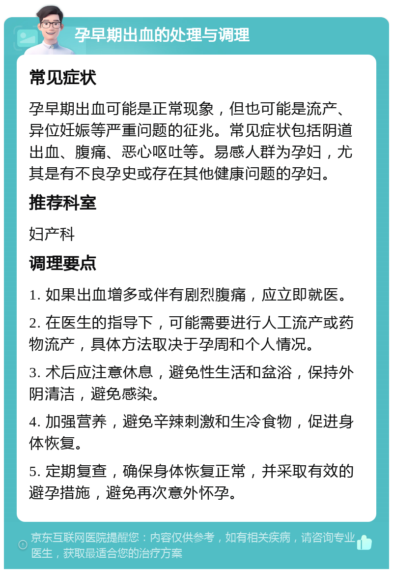 孕早期出血的处理与调理 常见症状 孕早期出血可能是正常现象，但也可能是流产、异位妊娠等严重问题的征兆。常见症状包括阴道出血、腹痛、恶心呕吐等。易感人群为孕妇，尤其是有不良孕史或存在其他健康问题的孕妇。 推荐科室 妇产科 调理要点 1. 如果出血增多或伴有剧烈腹痛，应立即就医。 2. 在医生的指导下，可能需要进行人工流产或药物流产，具体方法取决于孕周和个人情况。 3. 术后应注意休息，避免性生活和盆浴，保持外阴清洁，避免感染。 4. 加强营养，避免辛辣刺激和生冷食物，促进身体恢复。 5. 定期复查，确保身体恢复正常，并采取有效的避孕措施，避免再次意外怀孕。