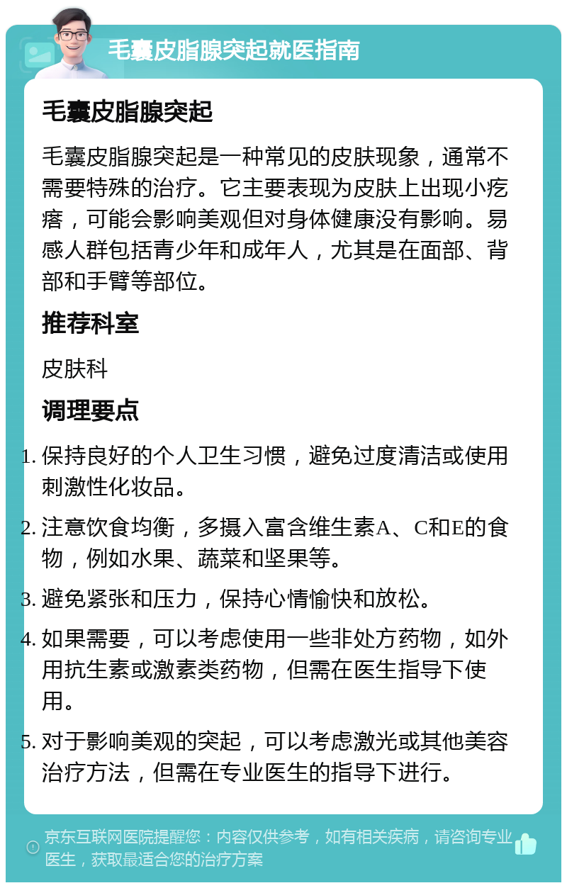 毛囊皮脂腺突起就医指南 毛囊皮脂腺突起 毛囊皮脂腺突起是一种常见的皮肤现象，通常不需要特殊的治疗。它主要表现为皮肤上出现小疙瘩，可能会影响美观但对身体健康没有影响。易感人群包括青少年和成年人，尤其是在面部、背部和手臂等部位。 推荐科室 皮肤科 调理要点 保持良好的个人卫生习惯，避免过度清洁或使用刺激性化妆品。 注意饮食均衡，多摄入富含维生素A、C和E的食物，例如水果、蔬菜和坚果等。 避免紧张和压力，保持心情愉快和放松。 如果需要，可以考虑使用一些非处方药物，如外用抗生素或激素类药物，但需在医生指导下使用。 对于影响美观的突起，可以考虑激光或其他美容治疗方法，但需在专业医生的指导下进行。