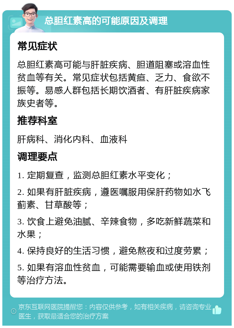 总胆红素高的可能原因及调理 常见症状 总胆红素高可能与肝脏疾病、胆道阻塞或溶血性贫血等有关。常见症状包括黄疸、乏力、食欲不振等。易感人群包括长期饮酒者、有肝脏疾病家族史者等。 推荐科室 肝病科、消化内科、血液科 调理要点 1. 定期复查，监测总胆红素水平变化； 2. 如果有肝脏疾病，遵医嘱服用保肝药物如水飞蓟素、甘草酸等； 3. 饮食上避免油腻、辛辣食物，多吃新鲜蔬菜和水果； 4. 保持良好的生活习惯，避免熬夜和过度劳累； 5. 如果有溶血性贫血，可能需要输血或使用铁剂等治疗方法。