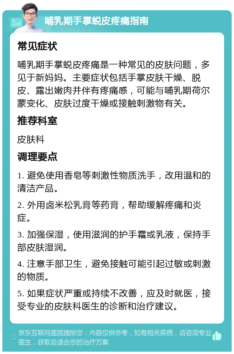 哺乳期手掌蜕皮疼痛指南 常见症状 哺乳期手掌蜕皮疼痛是一种常见的皮肤问题，多见于新妈妈。主要症状包括手掌皮肤干燥、脱皮、露出嫩肉并伴有疼痛感，可能与哺乳期荷尔蒙变化、皮肤过度干燥或接触刺激物有关。 推荐科室 皮肤科 调理要点 1. 避免使用香皂等刺激性物质洗手，改用温和的清洁产品。 2. 外用卤米松乳膏等药膏，帮助缓解疼痛和炎症。 3. 加强保湿，使用滋润的护手霜或乳液，保持手部皮肤湿润。 4. 注意手部卫生，避免接触可能引起过敏或刺激的物质。 5. 如果症状严重或持续不改善，应及时就医，接受专业的皮肤科医生的诊断和治疗建议。