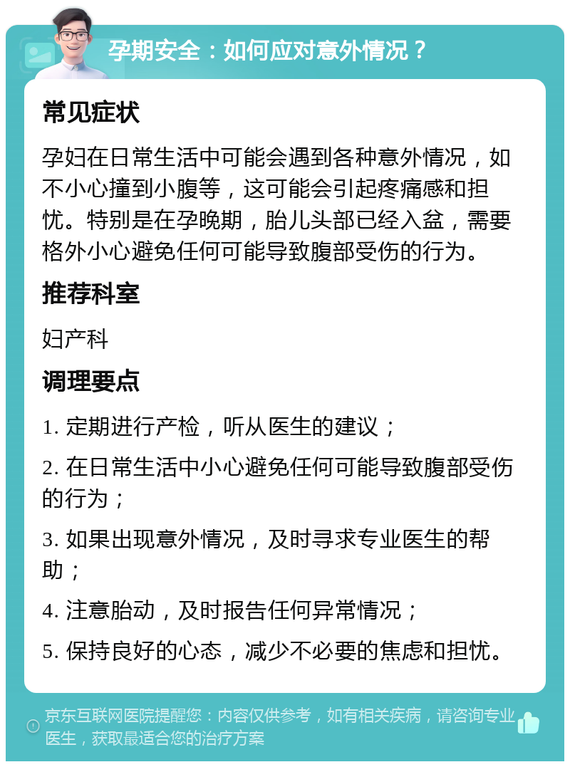 孕期安全：如何应对意外情况？ 常见症状 孕妇在日常生活中可能会遇到各种意外情况，如不小心撞到小腹等，这可能会引起疼痛感和担忧。特别是在孕晚期，胎儿头部已经入盆，需要格外小心避免任何可能导致腹部受伤的行为。 推荐科室 妇产科 调理要点 1. 定期进行产检，听从医生的建议； 2. 在日常生活中小心避免任何可能导致腹部受伤的行为； 3. 如果出现意外情况，及时寻求专业医生的帮助； 4. 注意胎动，及时报告任何异常情况； 5. 保持良好的心态，减少不必要的焦虑和担忧。