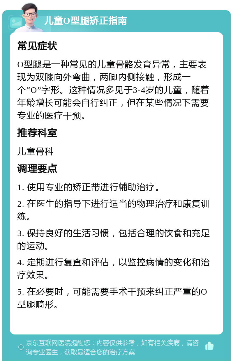 儿童O型腿矫正指南 常见症状 O型腿是一种常见的儿童骨骼发育异常，主要表现为双膝向外弯曲，两脚内侧接触，形成一个“O”字形。这种情况多见于3-4岁的儿童，随着年龄增长可能会自行纠正，但在某些情况下需要专业的医疗干预。 推荐科室 儿童骨科 调理要点 1. 使用专业的矫正带进行辅助治疗。 2. 在医生的指导下进行适当的物理治疗和康复训练。 3. 保持良好的生活习惯，包括合理的饮食和充足的运动。 4. 定期进行复查和评估，以监控病情的变化和治疗效果。 5. 在必要时，可能需要手术干预来纠正严重的O型腿畸形。