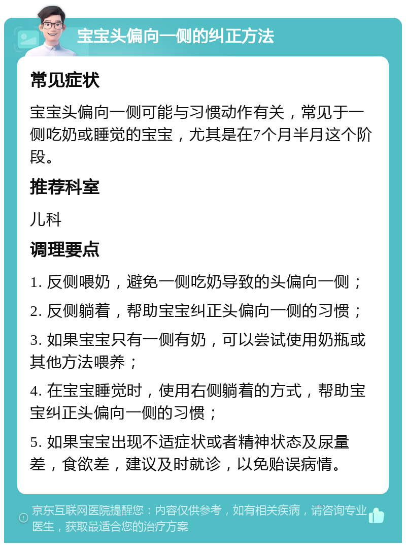 宝宝头偏向一侧的纠正方法 常见症状 宝宝头偏向一侧可能与习惯动作有关，常见于一侧吃奶或睡觉的宝宝，尤其是在7个月半月这个阶段。 推荐科室 儿科 调理要点 1. 反侧喂奶，避免一侧吃奶导致的头偏向一侧； 2. 反侧躺着，帮助宝宝纠正头偏向一侧的习惯； 3. 如果宝宝只有一侧有奶，可以尝试使用奶瓶或其他方法喂养； 4. 在宝宝睡觉时，使用右侧躺着的方式，帮助宝宝纠正头偏向一侧的习惯； 5. 如果宝宝出现不适症状或者精神状态及尿量差，食欲差，建议及时就诊，以免贻误病情。