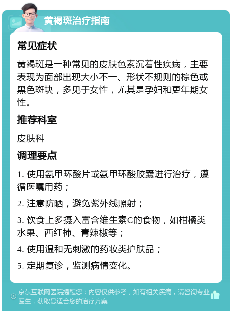 黄褐斑治疗指南 常见症状 黄褐斑是一种常见的皮肤色素沉着性疾病，主要表现为面部出现大小不一、形状不规则的棕色或黑色斑块，多见于女性，尤其是孕妇和更年期女性。 推荐科室 皮肤科 调理要点 1. 使用氨甲环酸片或氨甲环酸胶囊进行治疗，遵循医嘱用药； 2. 注意防晒，避免紫外线照射； 3. 饮食上多摄入富含维生素C的食物，如柑橘类水果、西红柿、青辣椒等； 4. 使用温和无刺激的药妆类护肤品； 5. 定期复诊，监测病情变化。