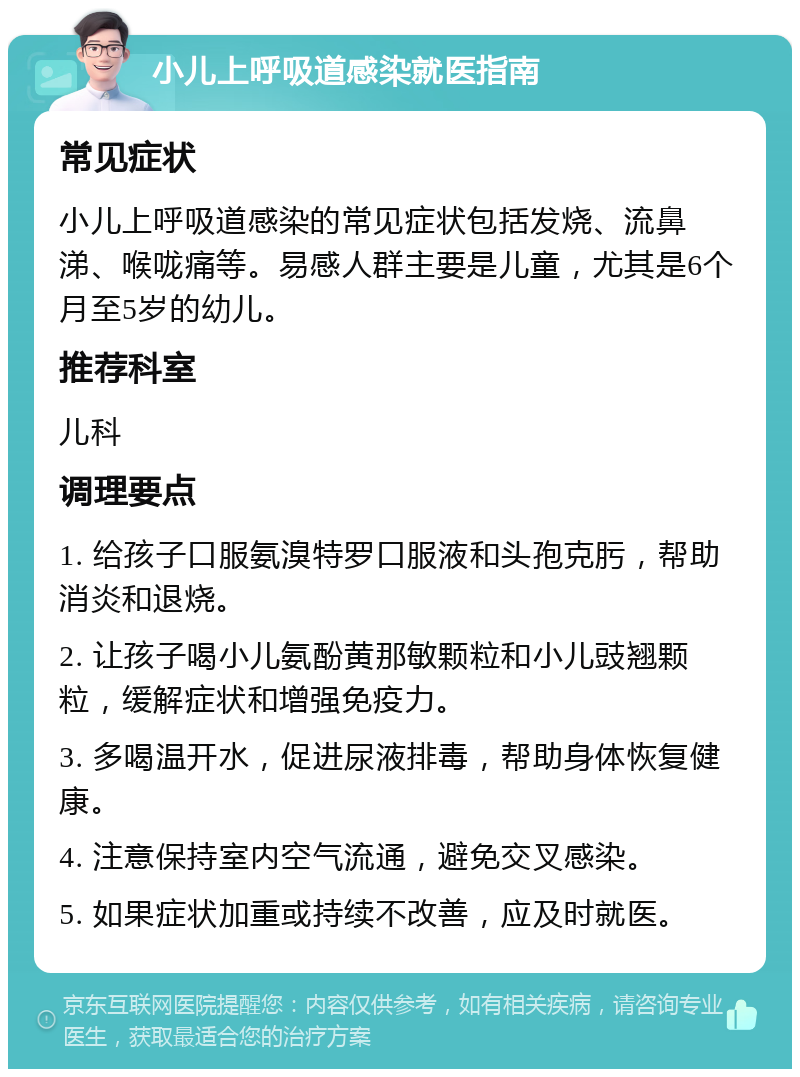 小儿上呼吸道感染就医指南 常见症状 小儿上呼吸道感染的常见症状包括发烧、流鼻涕、喉咙痛等。易感人群主要是儿童，尤其是6个月至5岁的幼儿。 推荐科室 儿科 调理要点 1. 给孩子口服氨溴特罗口服液和头孢克肟，帮助消炎和退烧。 2. 让孩子喝小儿氨酚黄那敏颗粒和小儿豉翘颗粒，缓解症状和增强免疫力。 3. 多喝温开水，促进尿液排毒，帮助身体恢复健康。 4. 注意保持室内空气流通，避免交叉感染。 5. 如果症状加重或持续不改善，应及时就医。