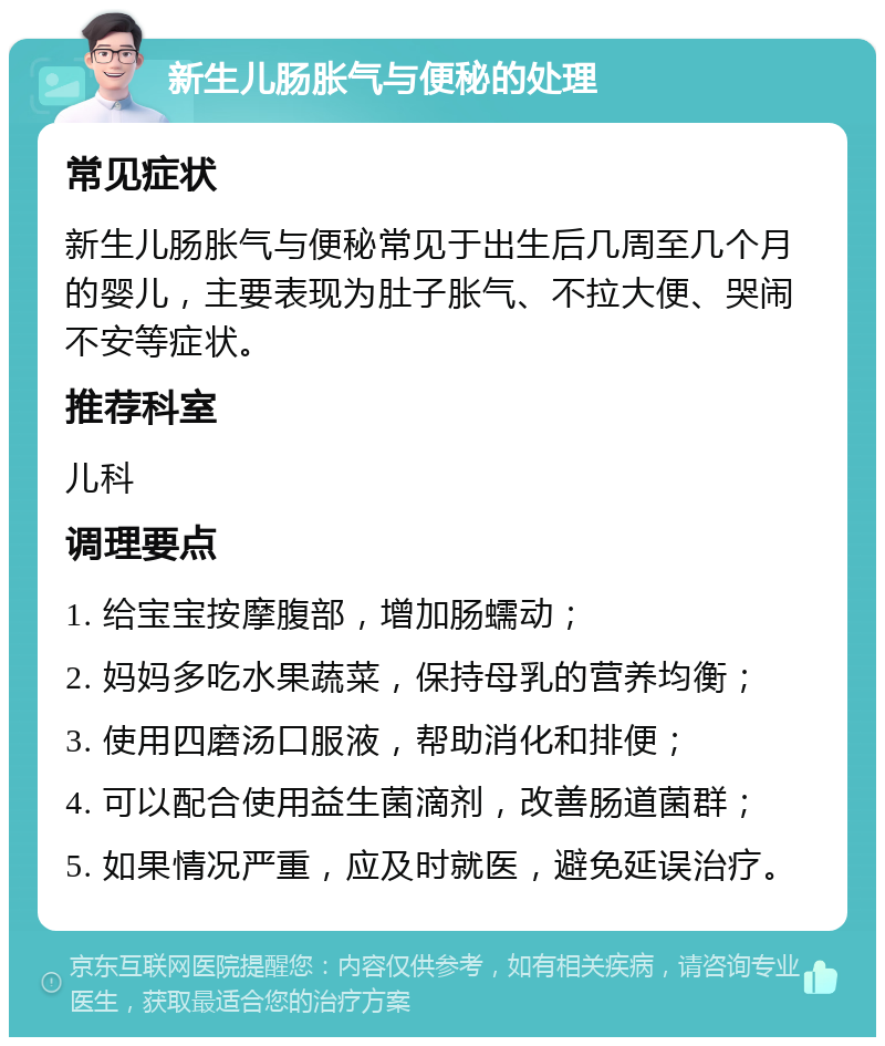 新生儿肠胀气与便秘的处理 常见症状 新生儿肠胀气与便秘常见于出生后几周至几个月的婴儿，主要表现为肚子胀气、不拉大便、哭闹不安等症状。 推荐科室 儿科 调理要点 1. 给宝宝按摩腹部，增加肠蠕动； 2. 妈妈多吃水果蔬菜，保持母乳的营养均衡； 3. 使用四磨汤口服液，帮助消化和排便； 4. 可以配合使用益生菌滴剂，改善肠道菌群； 5. 如果情况严重，应及时就医，避免延误治疗。