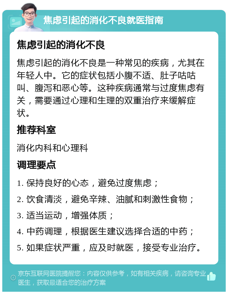 焦虑引起的消化不良就医指南 焦虑引起的消化不良 焦虑引起的消化不良是一种常见的疾病，尤其在年轻人中。它的症状包括小腹不适、肚子咕咕叫、腹泻和恶心等。这种疾病通常与过度焦虑有关，需要通过心理和生理的双重治疗来缓解症状。 推荐科室 消化内科和心理科 调理要点 1. 保持良好的心态，避免过度焦虑； 2. 饮食清淡，避免辛辣、油腻和刺激性食物； 3. 适当运动，增强体质； 4. 中药调理，根据医生建议选择合适的中药； 5. 如果症状严重，应及时就医，接受专业治疗。