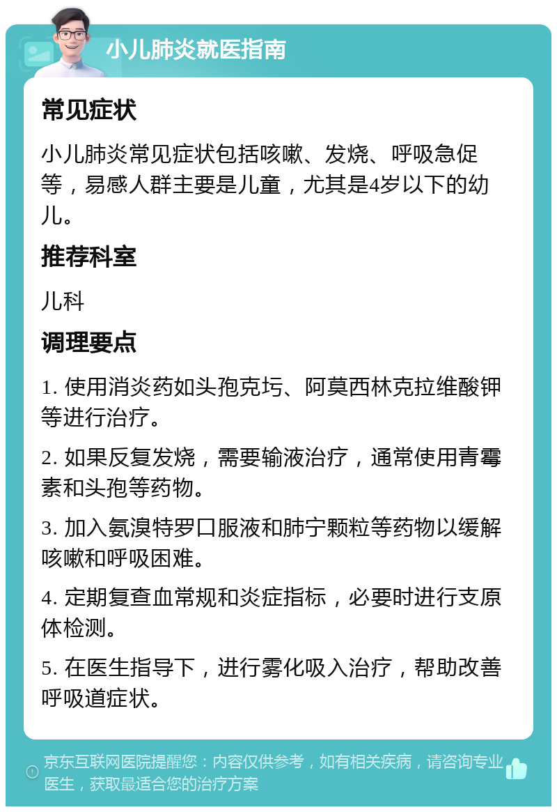 小儿肺炎就医指南 常见症状 小儿肺炎常见症状包括咳嗽、发烧、呼吸急促等，易感人群主要是儿童，尤其是4岁以下的幼儿。 推荐科室 儿科 调理要点 1. 使用消炎药如头孢克圬、阿莫西林克拉维酸钾等进行治疗。 2. 如果反复发烧，需要输液治疗，通常使用青霉素和头孢等药物。 3. 加入氨溴特罗口服液和肺宁颗粒等药物以缓解咳嗽和呼吸困难。 4. 定期复查血常规和炎症指标，必要时进行支原体检测。 5. 在医生指导下，进行雾化吸入治疗，帮助改善呼吸道症状。