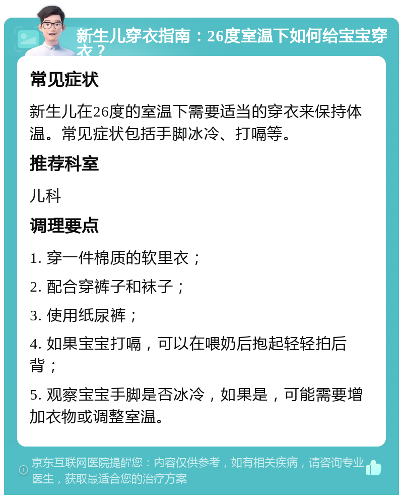 新生儿穿衣指南：26度室温下如何给宝宝穿衣？ 常见症状 新生儿在26度的室温下需要适当的穿衣来保持体温。常见症状包括手脚冰冷、打嗝等。 推荐科室 儿科 调理要点 1. 穿一件棉质的软里衣； 2. 配合穿裤子和袜子； 3. 使用纸尿裤； 4. 如果宝宝打嗝，可以在喂奶后抱起轻轻拍后背； 5. 观察宝宝手脚是否冰冷，如果是，可能需要增加衣物或调整室温。