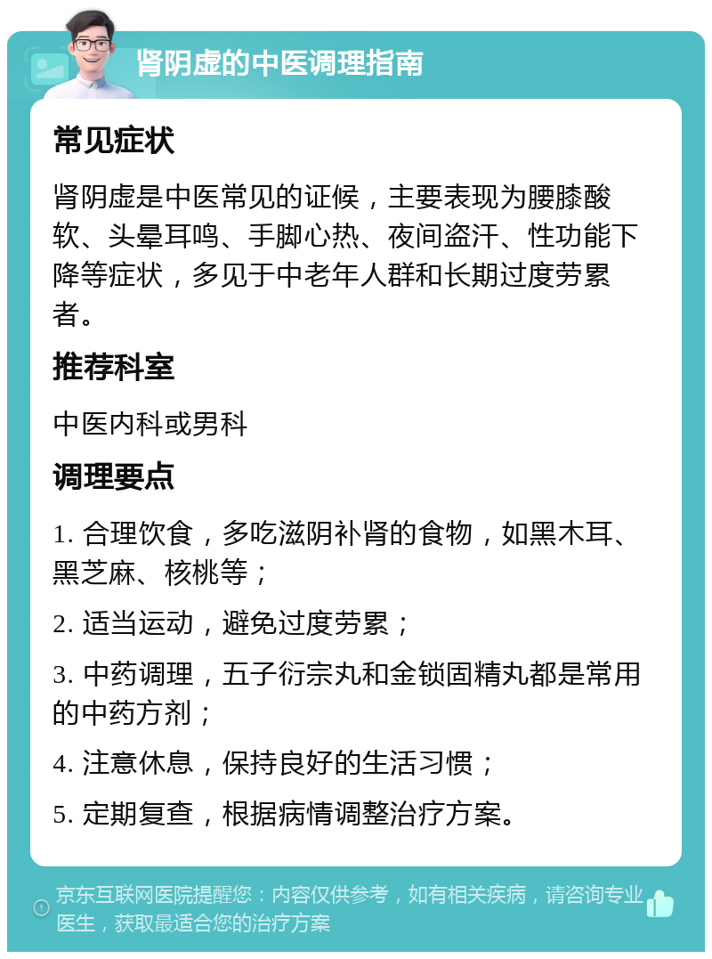 肾阴虚的中医调理指南 常见症状 肾阴虚是中医常见的证候，主要表现为腰膝酸软、头晕耳鸣、手脚心热、夜间盗汗、性功能下降等症状，多见于中老年人群和长期过度劳累者。 推荐科室 中医内科或男科 调理要点 1. 合理饮食，多吃滋阴补肾的食物，如黑木耳、黑芝麻、核桃等； 2. 适当运动，避免过度劳累； 3. 中药调理，五子衍宗丸和金锁固精丸都是常用的中药方剂； 4. 注意休息，保持良好的生活习惯； 5. 定期复查，根据病情调整治疗方案。