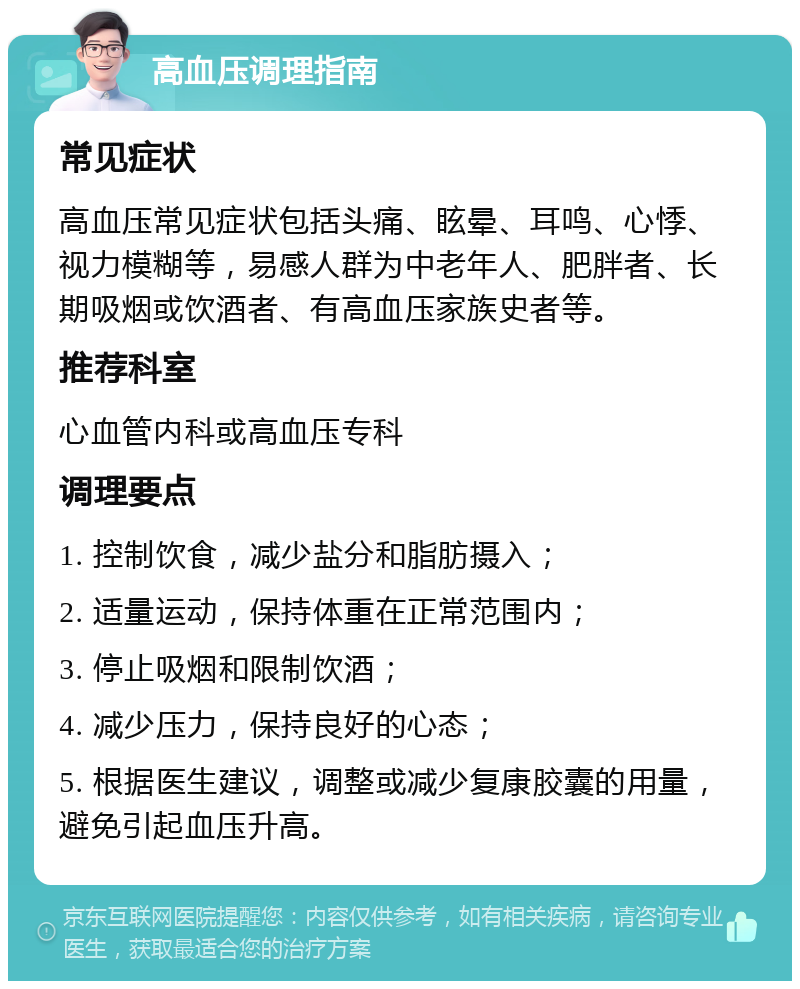 高血压调理指南 常见症状 高血压常见症状包括头痛、眩晕、耳鸣、心悸、视力模糊等，易感人群为中老年人、肥胖者、长期吸烟或饮酒者、有高血压家族史者等。 推荐科室 心血管内科或高血压专科 调理要点 1. 控制饮食，减少盐分和脂肪摄入； 2. 适量运动，保持体重在正常范围内； 3. 停止吸烟和限制饮酒； 4. 减少压力，保持良好的心态； 5. 根据医生建议，调整或减少复康胶囊的用量，避免引起血压升高。