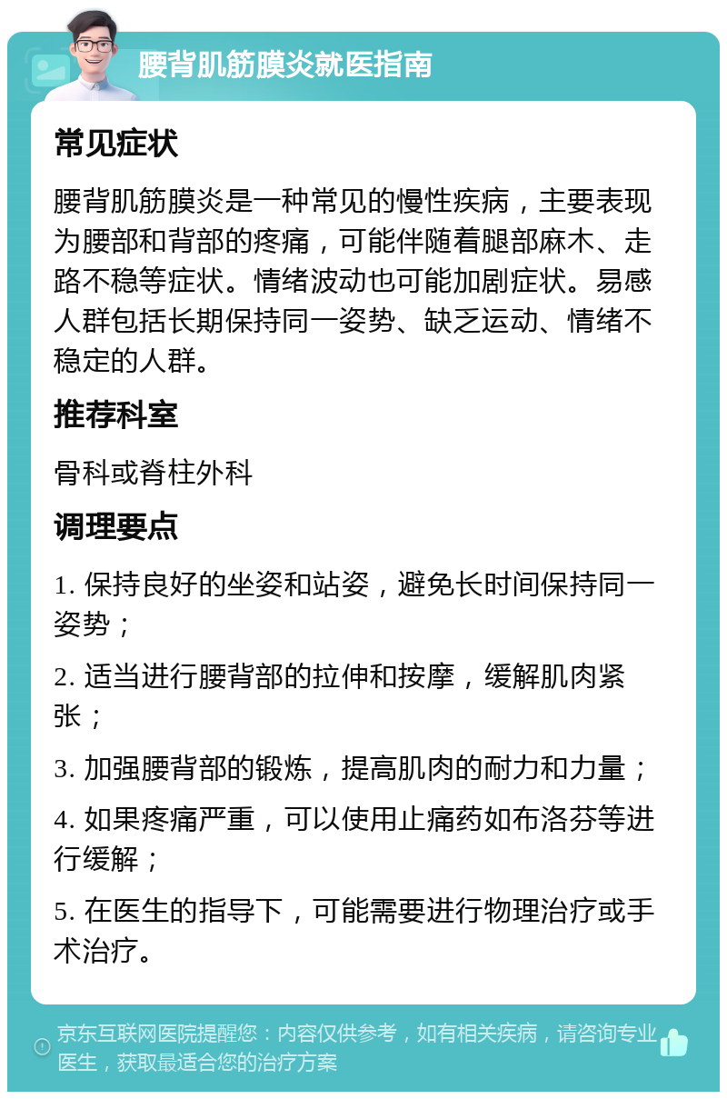 腰背肌筋膜炎就医指南 常见症状 腰背肌筋膜炎是一种常见的慢性疾病，主要表现为腰部和背部的疼痛，可能伴随着腿部麻木、走路不稳等症状。情绪波动也可能加剧症状。易感人群包括长期保持同一姿势、缺乏运动、情绪不稳定的人群。 推荐科室 骨科或脊柱外科 调理要点 1. 保持良好的坐姿和站姿，避免长时间保持同一姿势； 2. 适当进行腰背部的拉伸和按摩，缓解肌肉紧张； 3. 加强腰背部的锻炼，提高肌肉的耐力和力量； 4. 如果疼痛严重，可以使用止痛药如布洛芬等进行缓解； 5. 在医生的指导下，可能需要进行物理治疗或手术治疗。