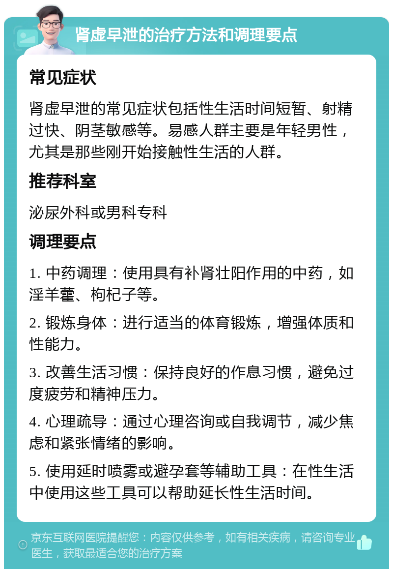 肾虚早泄的治疗方法和调理要点 常见症状 肾虚早泄的常见症状包括性生活时间短暂、射精过快、阴茎敏感等。易感人群主要是年轻男性，尤其是那些刚开始接触性生活的人群。 推荐科室 泌尿外科或男科专科 调理要点 1. 中药调理：使用具有补肾壮阳作用的中药，如淫羊藿、枸杞子等。 2. 锻炼身体：进行适当的体育锻炼，增强体质和性能力。 3. 改善生活习惯：保持良好的作息习惯，避免过度疲劳和精神压力。 4. 心理疏导：通过心理咨询或自我调节，减少焦虑和紧张情绪的影响。 5. 使用延时喷雾或避孕套等辅助工具：在性生活中使用这些工具可以帮助延长性生活时间。