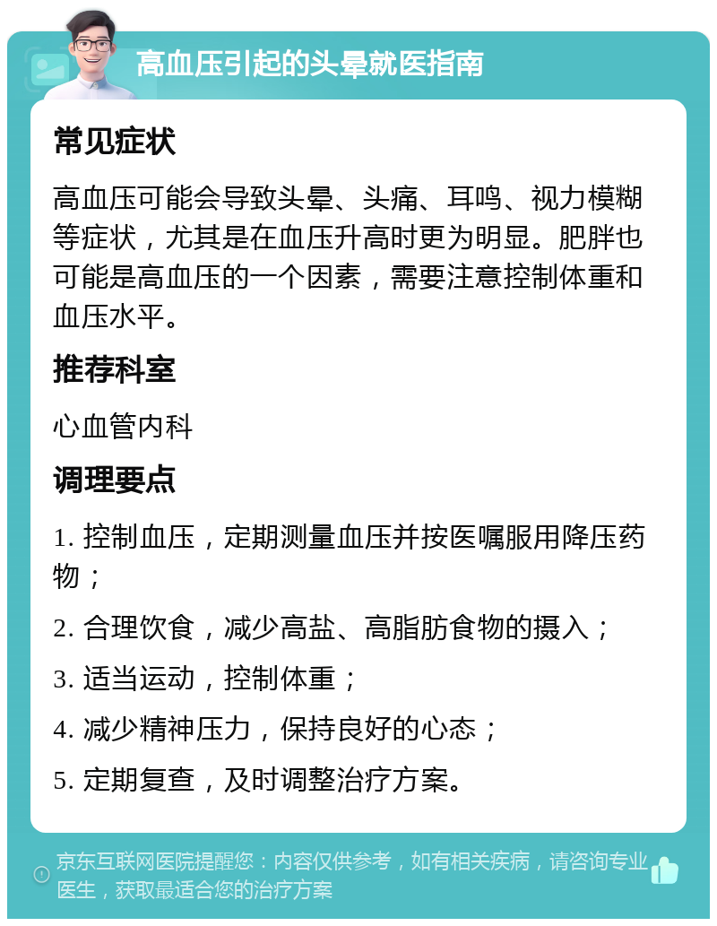 高血压引起的头晕就医指南 常见症状 高血压可能会导致头晕、头痛、耳鸣、视力模糊等症状，尤其是在血压升高时更为明显。肥胖也可能是高血压的一个因素，需要注意控制体重和血压水平。 推荐科室 心血管内科 调理要点 1. 控制血压，定期测量血压并按医嘱服用降压药物； 2. 合理饮食，减少高盐、高脂肪食物的摄入； 3. 适当运动，控制体重； 4. 减少精神压力，保持良好的心态； 5. 定期复查，及时调整治疗方案。