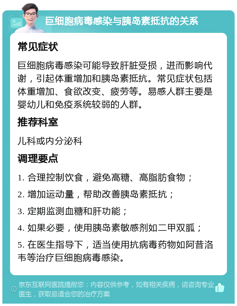 巨细胞病毒感染与胰岛素抵抗的关系 常见症状 巨细胞病毒感染可能导致肝脏受损，进而影响代谢，引起体重增加和胰岛素抵抗。常见症状包括体重增加、食欲改变、疲劳等。易感人群主要是婴幼儿和免疫系统较弱的人群。 推荐科室 儿科或内分泌科 调理要点 1. 合理控制饮食，避免高糖、高脂肪食物； 2. 增加运动量，帮助改善胰岛素抵抗； 3. 定期监测血糖和肝功能； 4. 如果必要，使用胰岛素敏感剂如二甲双胍； 5. 在医生指导下，适当使用抗病毒药物如阿昔洛韦等治疗巨细胞病毒感染。