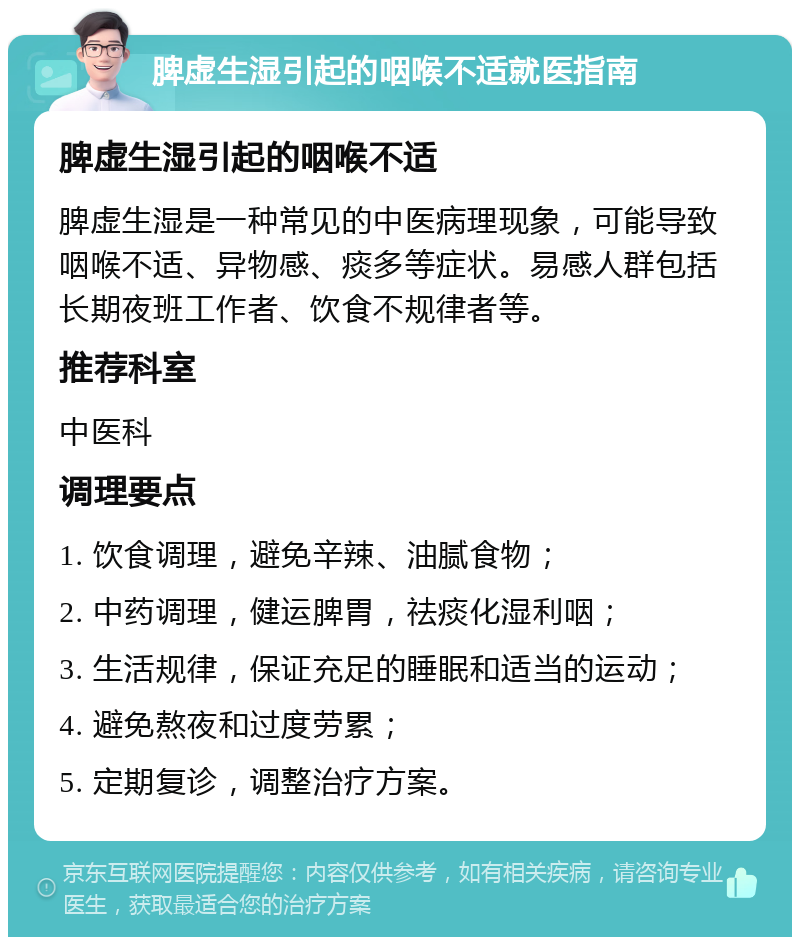 脾虚生湿引起的咽喉不适就医指南 脾虚生湿引起的咽喉不适 脾虚生湿是一种常见的中医病理现象，可能导致咽喉不适、异物感、痰多等症状。易感人群包括长期夜班工作者、饮食不规律者等。 推荐科室 中医科 调理要点 1. 饮食调理，避免辛辣、油腻食物； 2. 中药调理，健运脾胃，祛痰化湿利咽； 3. 生活规律，保证充足的睡眠和适当的运动； 4. 避免熬夜和过度劳累； 5. 定期复诊，调整治疗方案。