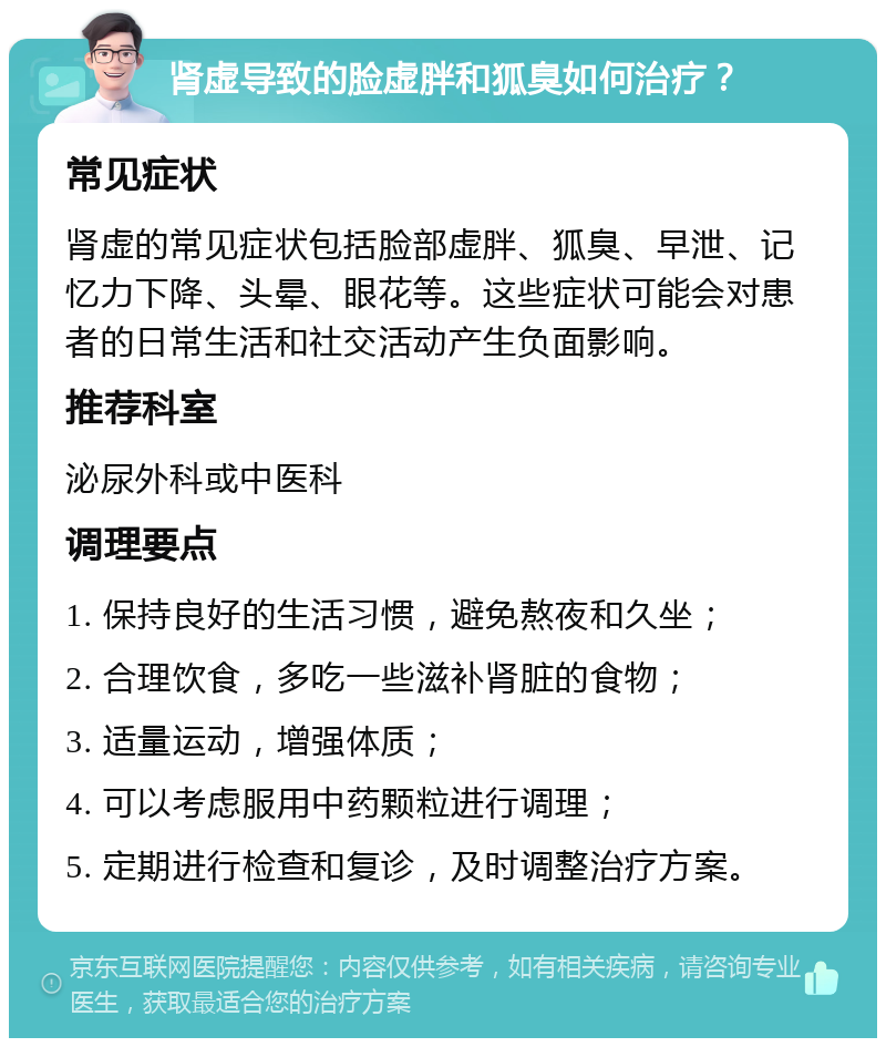 肾虚导致的脸虚胖和狐臭如何治疗？ 常见症状 肾虚的常见症状包括脸部虚胖、狐臭、早泄、记忆力下降、头晕、眼花等。这些症状可能会对患者的日常生活和社交活动产生负面影响。 推荐科室 泌尿外科或中医科 调理要点 1. 保持良好的生活习惯，避免熬夜和久坐； 2. 合理饮食，多吃一些滋补肾脏的食物； 3. 适量运动，增强体质； 4. 可以考虑服用中药颗粒进行调理； 5. 定期进行检查和复诊，及时调整治疗方案。