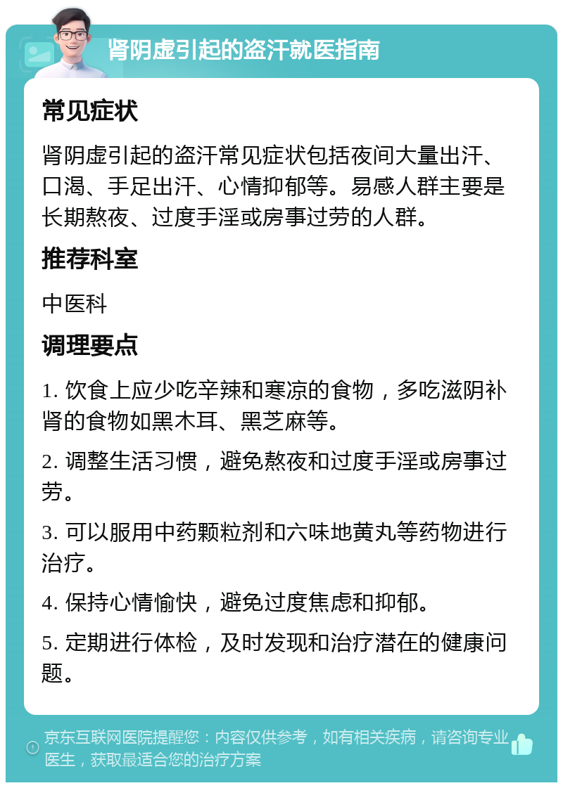 肾阴虚引起的盗汗就医指南 常见症状 肾阴虚引起的盗汗常见症状包括夜间大量出汗、口渴、手足出汗、心情抑郁等。易感人群主要是长期熬夜、过度手淫或房事过劳的人群。 推荐科室 中医科 调理要点 1. 饮食上应少吃辛辣和寒凉的食物，多吃滋阴补肾的食物如黑木耳、黑芝麻等。 2. 调整生活习惯，避免熬夜和过度手淫或房事过劳。 3. 可以服用中药颗粒剂和六味地黄丸等药物进行治疗。 4. 保持心情愉快，避免过度焦虑和抑郁。 5. 定期进行体检，及时发现和治疗潜在的健康问题。