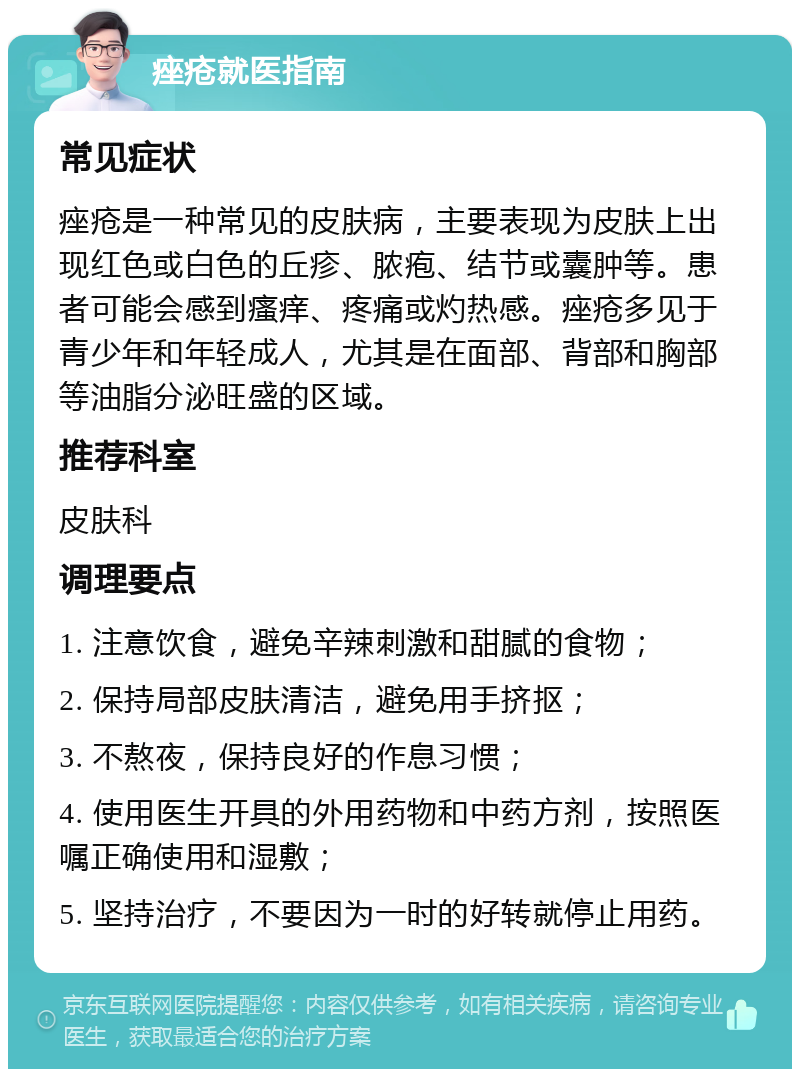 痤疮就医指南 常见症状 痤疮是一种常见的皮肤病，主要表现为皮肤上出现红色或白色的丘疹、脓疱、结节或囊肿等。患者可能会感到瘙痒、疼痛或灼热感。痤疮多见于青少年和年轻成人，尤其是在面部、背部和胸部等油脂分泌旺盛的区域。 推荐科室 皮肤科 调理要点 1. 注意饮食，避免辛辣刺激和甜腻的食物； 2. 保持局部皮肤清洁，避免用手挤抠； 3. 不熬夜，保持良好的作息习惯； 4. 使用医生开具的外用药物和中药方剂，按照医嘱正确使用和湿敷； 5. 坚持治疗，不要因为一时的好转就停止用药。