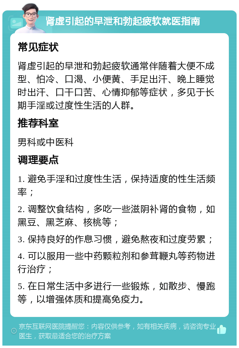 肾虚引起的早泄和勃起疲软就医指南 常见症状 肾虚引起的早泄和勃起疲软通常伴随着大便不成型、怕冷、口渴、小便黄、手足出汗、晚上睡觉时出汗、口干口苦、心情抑郁等症状，多见于长期手淫或过度性生活的人群。 推荐科室 男科或中医科 调理要点 1. 避免手淫和过度性生活，保持适度的性生活频率； 2. 调整饮食结构，多吃一些滋阴补肾的食物，如黑豆、黑芝麻、核桃等； 3. 保持良好的作息习惯，避免熬夜和过度劳累； 4. 可以服用一些中药颗粒剂和参茸鞭丸等药物进行治疗； 5. 在日常生活中多进行一些锻炼，如散步、慢跑等，以增强体质和提高免疫力。