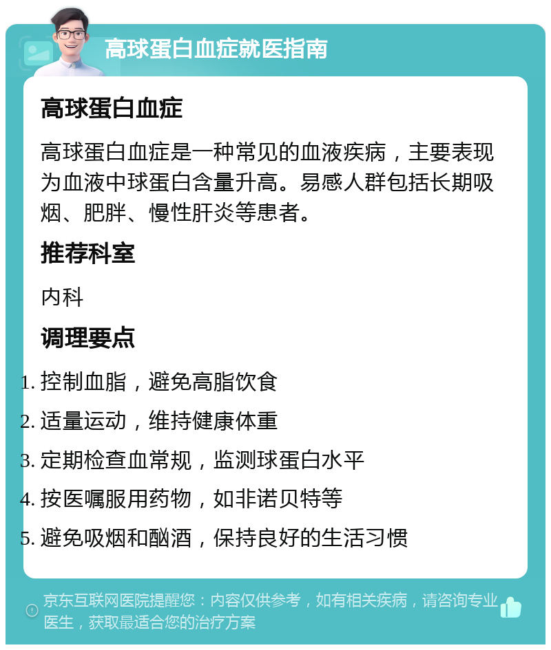 高球蛋白血症就医指南 高球蛋白血症 高球蛋白血症是一种常见的血液疾病，主要表现为血液中球蛋白含量升高。易感人群包括长期吸烟、肥胖、慢性肝炎等患者。 推荐科室 内科 调理要点 控制血脂，避免高脂饮食 适量运动，维持健康体重 定期检查血常规，监测球蛋白水平 按医嘱服用药物，如非诺贝特等 避免吸烟和酗酒，保持良好的生活习惯