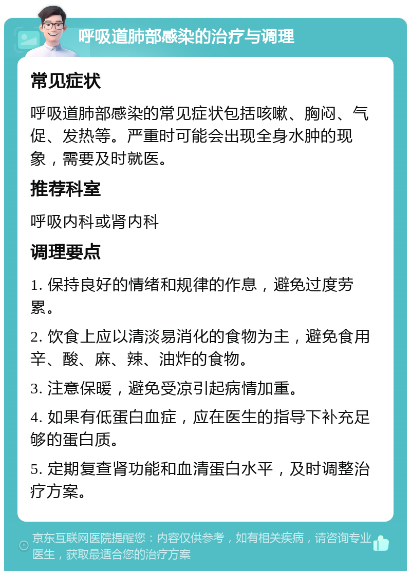 呼吸道肺部感染的治疗与调理 常见症状 呼吸道肺部感染的常见症状包括咳嗽、胸闷、气促、发热等。严重时可能会出现全身水肿的现象，需要及时就医。 推荐科室 呼吸内科或肾内科 调理要点 1. 保持良好的情绪和规律的作息，避免过度劳累。 2. 饮食上应以清淡易消化的食物为主，避免食用辛、酸、麻、辣、油炸的食物。 3. 注意保暖，避免受凉引起病情加重。 4. 如果有低蛋白血症，应在医生的指导下补充足够的蛋白质。 5. 定期复查肾功能和血清蛋白水平，及时调整治疗方案。