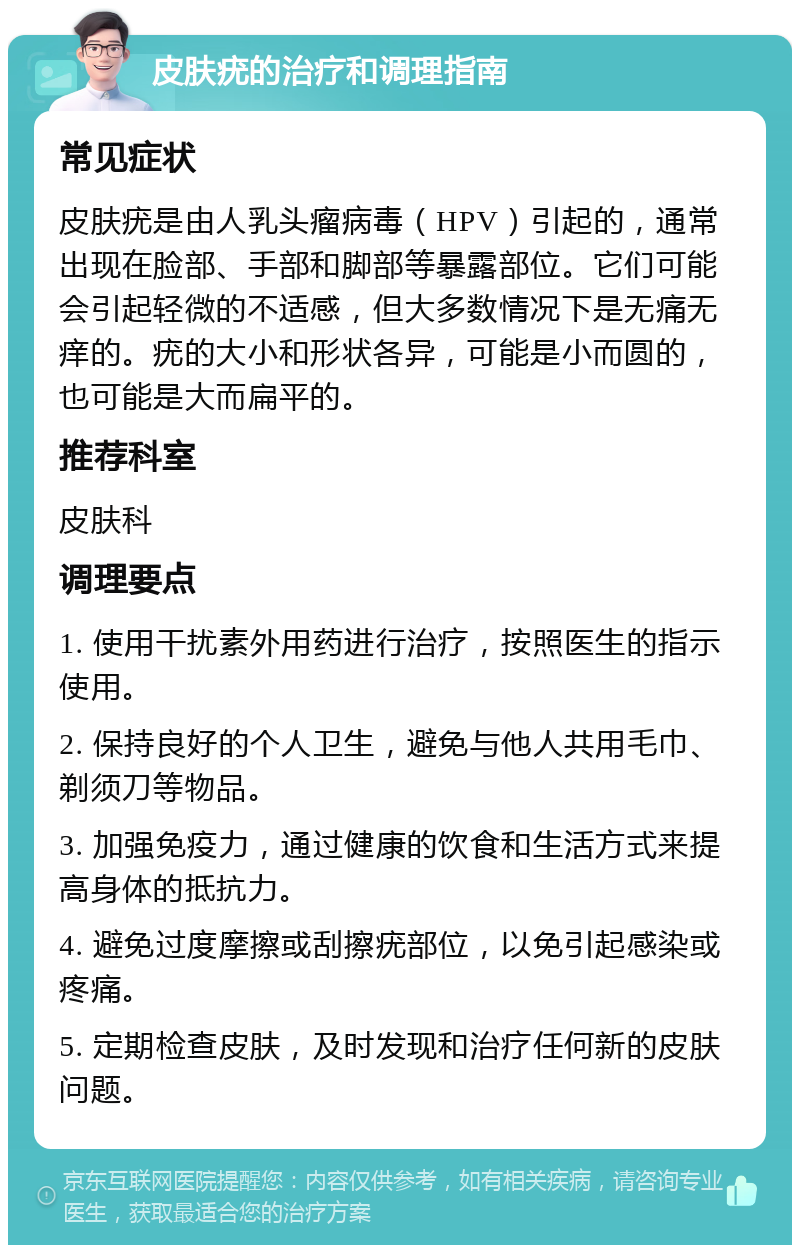 皮肤疣的治疗和调理指南 常见症状 皮肤疣是由人乳头瘤病毒（HPV）引起的，通常出现在脸部、手部和脚部等暴露部位。它们可能会引起轻微的不适感，但大多数情况下是无痛无痒的。疣的大小和形状各异，可能是小而圆的，也可能是大而扁平的。 推荐科室 皮肤科 调理要点 1. 使用干扰素外用药进行治疗，按照医生的指示使用。 2. 保持良好的个人卫生，避免与他人共用毛巾、剃须刀等物品。 3. 加强免疫力，通过健康的饮食和生活方式来提高身体的抵抗力。 4. 避免过度摩擦或刮擦疣部位，以免引起感染或疼痛。 5. 定期检查皮肤，及时发现和治疗任何新的皮肤问题。