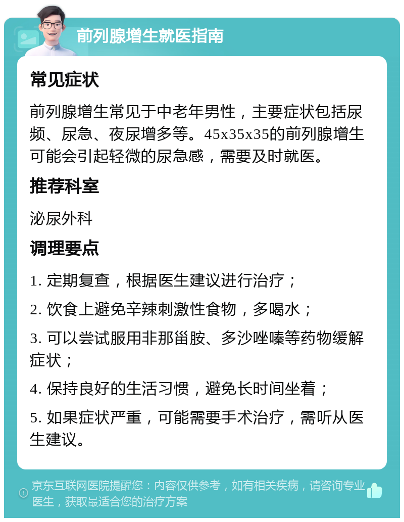 前列腺增生就医指南 常见症状 前列腺增生常见于中老年男性，主要症状包括尿频、尿急、夜尿增多等。45x35x35的前列腺增生可能会引起轻微的尿急感，需要及时就医。 推荐科室 泌尿外科 调理要点 1. 定期复查，根据医生建议进行治疗； 2. 饮食上避免辛辣刺激性食物，多喝水； 3. 可以尝试服用非那甾胺、多沙唑嗪等药物缓解症状； 4. 保持良好的生活习惯，避免长时间坐着； 5. 如果症状严重，可能需要手术治疗，需听从医生建议。