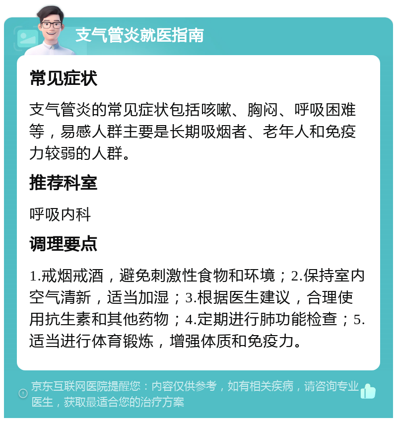 支气管炎就医指南 常见症状 支气管炎的常见症状包括咳嗽、胸闷、呼吸困难等，易感人群主要是长期吸烟者、老年人和免疫力较弱的人群。 推荐科室 呼吸内科 调理要点 1.戒烟戒酒，避免刺激性食物和环境；2.保持室内空气清新，适当加湿；3.根据医生建议，合理使用抗生素和其他药物；4.定期进行肺功能检查；5.适当进行体育锻炼，增强体质和免疫力。