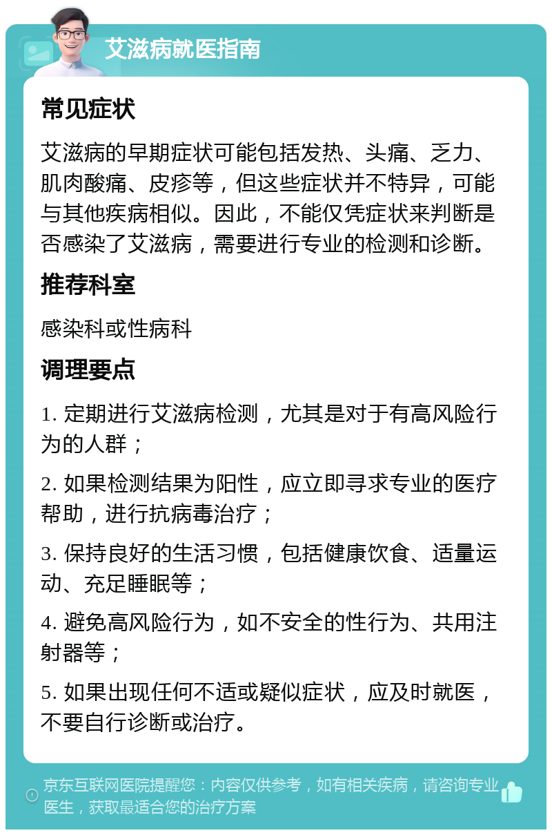 艾滋病就医指南 常见症状 艾滋病的早期症状可能包括发热、头痛、乏力、肌肉酸痛、皮疹等，但这些症状并不特异，可能与其他疾病相似。因此，不能仅凭症状来判断是否感染了艾滋病，需要进行专业的检测和诊断。 推荐科室 感染科或性病科 调理要点 1. 定期进行艾滋病检测，尤其是对于有高风险行为的人群； 2. 如果检测结果为阳性，应立即寻求专业的医疗帮助，进行抗病毒治疗； 3. 保持良好的生活习惯，包括健康饮食、适量运动、充足睡眠等； 4. 避免高风险行为，如不安全的性行为、共用注射器等； 5. 如果出现任何不适或疑似症状，应及时就医，不要自行诊断或治疗。