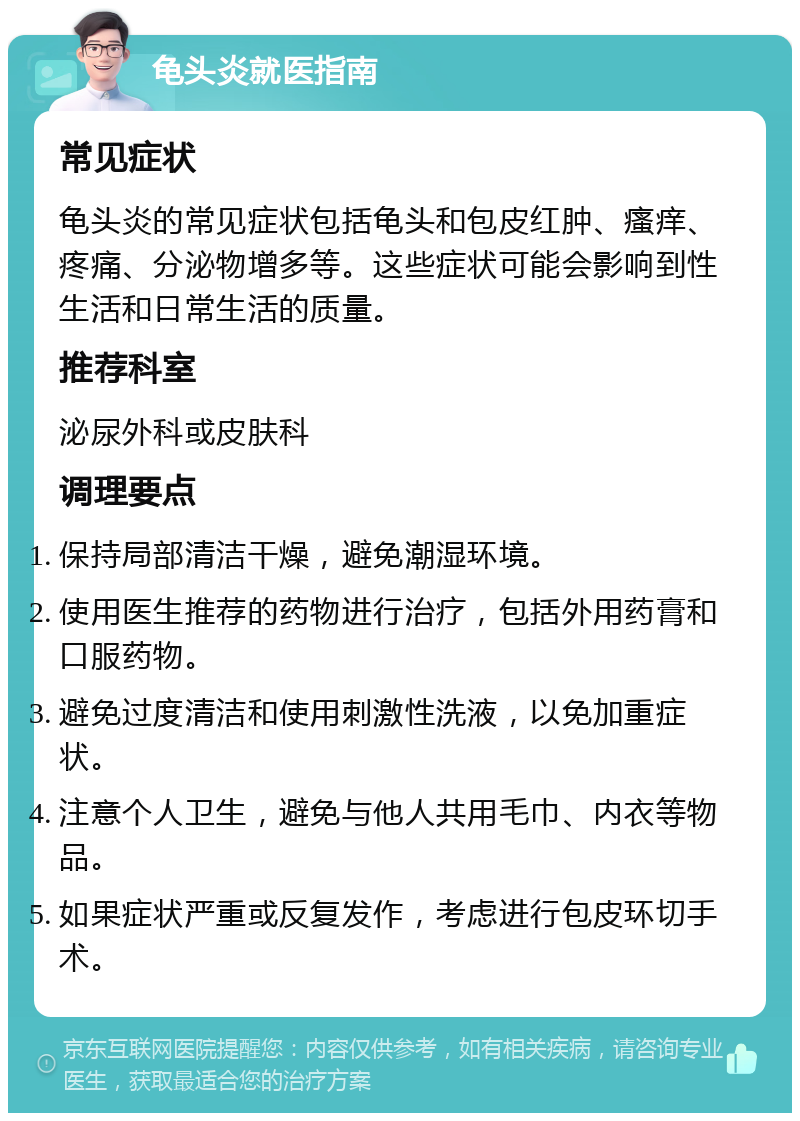 龟头炎就医指南 常见症状 龟头炎的常见症状包括龟头和包皮红肿、瘙痒、疼痛、分泌物增多等。这些症状可能会影响到性生活和日常生活的质量。 推荐科室 泌尿外科或皮肤科 调理要点 保持局部清洁干燥，避免潮湿环境。 使用医生推荐的药物进行治疗，包括外用药膏和口服药物。 避免过度清洁和使用刺激性洗液，以免加重症状。 注意个人卫生，避免与他人共用毛巾、内衣等物品。 如果症状严重或反复发作，考虑进行包皮环切手术。