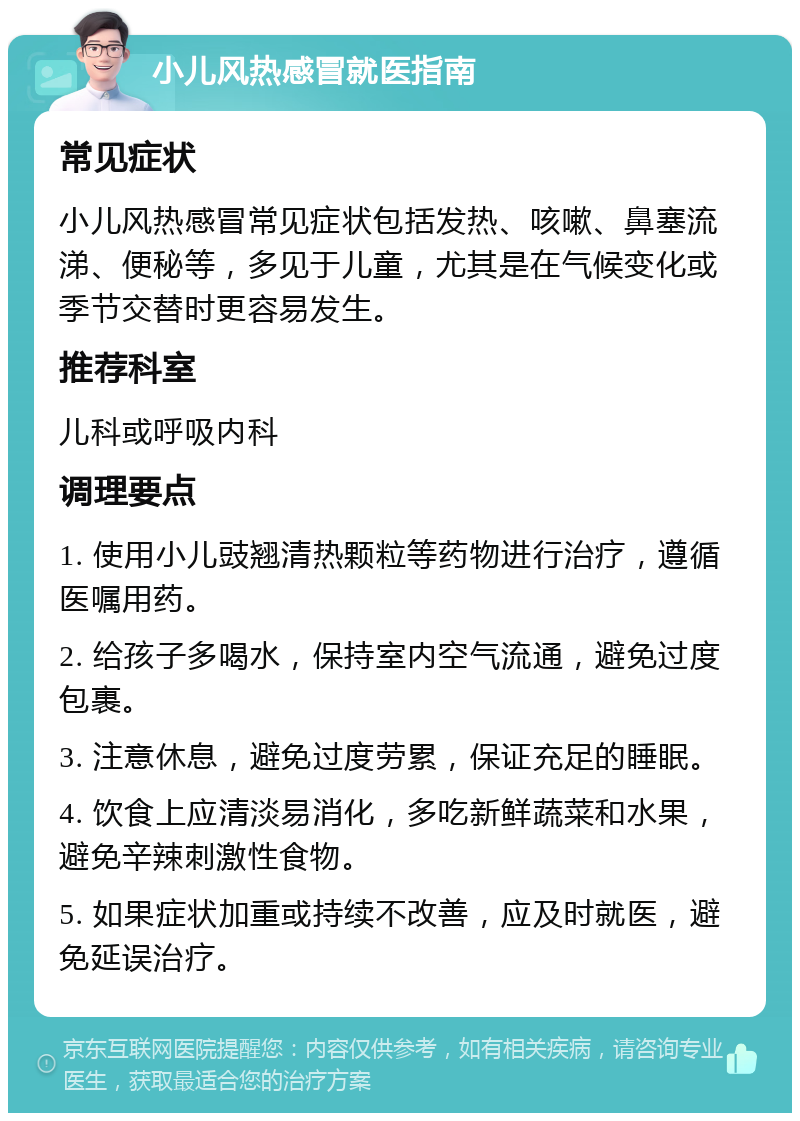 小儿风热感冒就医指南 常见症状 小儿风热感冒常见症状包括发热、咳嗽、鼻塞流涕、便秘等，多见于儿童，尤其是在气候变化或季节交替时更容易发生。 推荐科室 儿科或呼吸内科 调理要点 1. 使用小儿豉翘清热颗粒等药物进行治疗，遵循医嘱用药。 2. 给孩子多喝水，保持室内空气流通，避免过度包裹。 3. 注意休息，避免过度劳累，保证充足的睡眠。 4. 饮食上应清淡易消化，多吃新鲜蔬菜和水果，避免辛辣刺激性食物。 5. 如果症状加重或持续不改善，应及时就医，避免延误治疗。