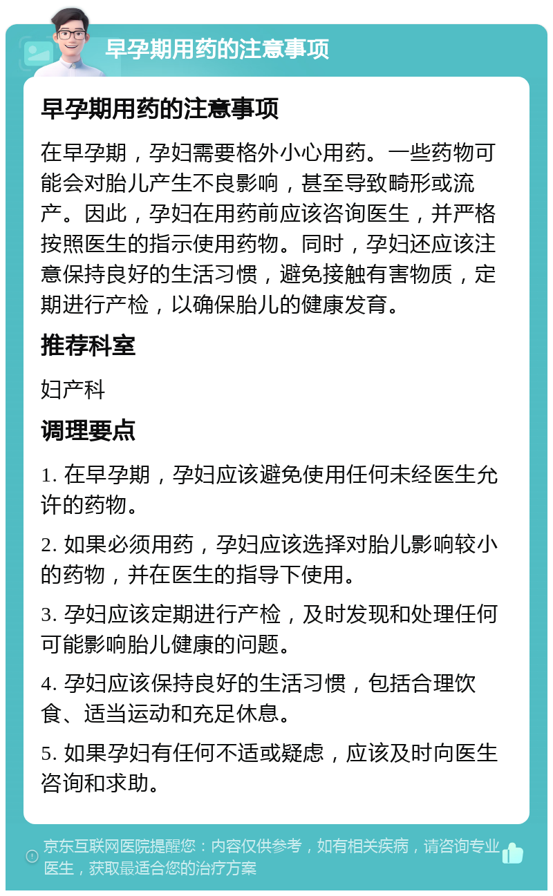 早孕期用药的注意事项 早孕期用药的注意事项 在早孕期，孕妇需要格外小心用药。一些药物可能会对胎儿产生不良影响，甚至导致畸形或流产。因此，孕妇在用药前应该咨询医生，并严格按照医生的指示使用药物。同时，孕妇还应该注意保持良好的生活习惯，避免接触有害物质，定期进行产检，以确保胎儿的健康发育。 推荐科室 妇产科 调理要点 1. 在早孕期，孕妇应该避免使用任何未经医生允许的药物。 2. 如果必须用药，孕妇应该选择对胎儿影响较小的药物，并在医生的指导下使用。 3. 孕妇应该定期进行产检，及时发现和处理任何可能影响胎儿健康的问题。 4. 孕妇应该保持良好的生活习惯，包括合理饮食、适当运动和充足休息。 5. 如果孕妇有任何不适或疑虑，应该及时向医生咨询和求助。