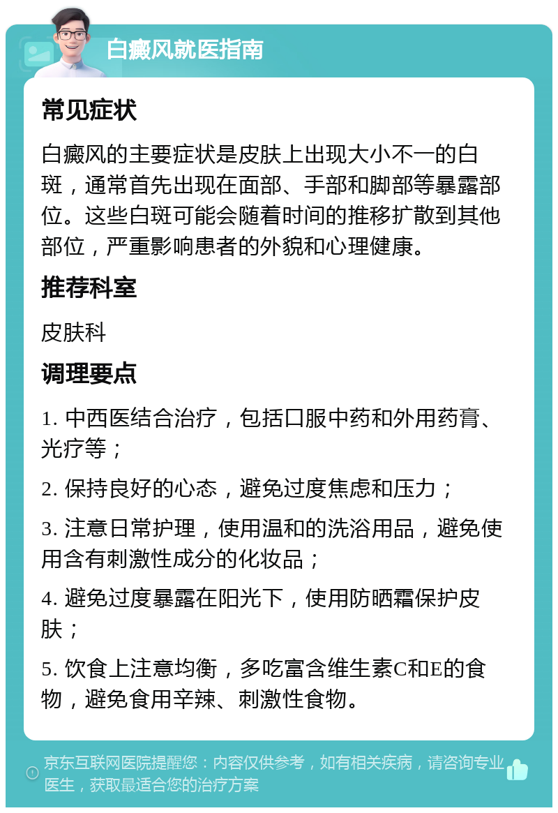 白癜风就医指南 常见症状 白癜风的主要症状是皮肤上出现大小不一的白斑，通常首先出现在面部、手部和脚部等暴露部位。这些白斑可能会随着时间的推移扩散到其他部位，严重影响患者的外貌和心理健康。 推荐科室 皮肤科 调理要点 1. 中西医结合治疗，包括口服中药和外用药膏、光疗等； 2. 保持良好的心态，避免过度焦虑和压力； 3. 注意日常护理，使用温和的洗浴用品，避免使用含有刺激性成分的化妆品； 4. 避免过度暴露在阳光下，使用防晒霜保护皮肤； 5. 饮食上注意均衡，多吃富含维生素C和E的食物，避免食用辛辣、刺激性食物。