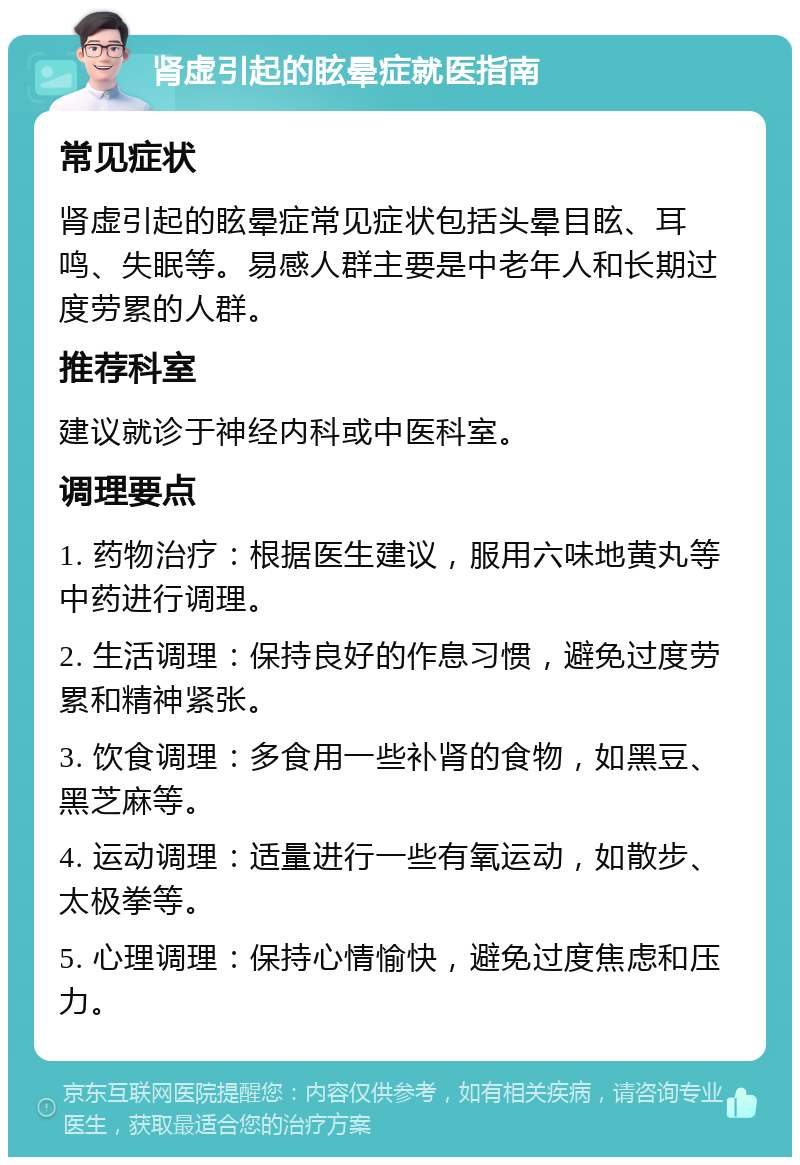 肾虚引起的眩晕症就医指南 常见症状 肾虚引起的眩晕症常见症状包括头晕目眩、耳鸣、失眠等。易感人群主要是中老年人和长期过度劳累的人群。 推荐科室 建议就诊于神经内科或中医科室。 调理要点 1. 药物治疗：根据医生建议，服用六味地黄丸等中药进行调理。 2. 生活调理：保持良好的作息习惯，避免过度劳累和精神紧张。 3. 饮食调理：多食用一些补肾的食物，如黑豆、黑芝麻等。 4. 运动调理：适量进行一些有氧运动，如散步、太极拳等。 5. 心理调理：保持心情愉快，避免过度焦虑和压力。