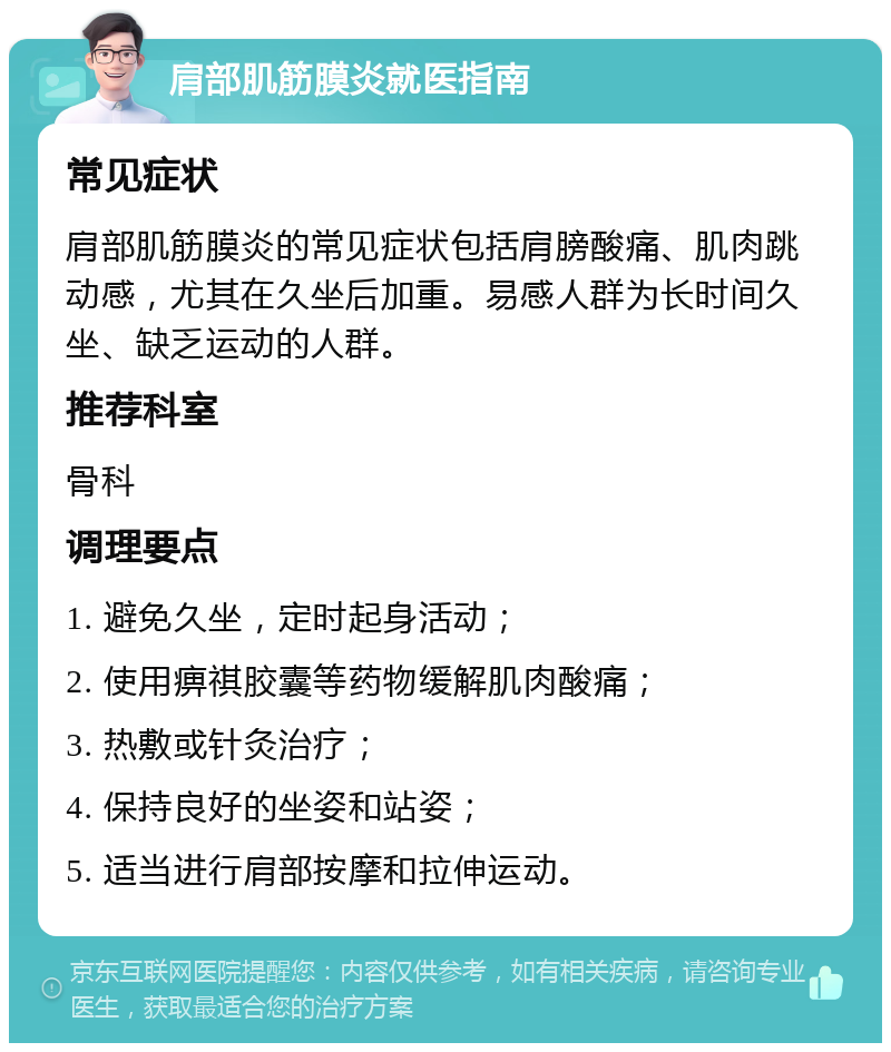 肩部肌筋膜炎就医指南 常见症状 肩部肌筋膜炎的常见症状包括肩膀酸痛、肌肉跳动感，尤其在久坐后加重。易感人群为长时间久坐、缺乏运动的人群。 推荐科室 骨科 调理要点 1. 避免久坐，定时起身活动； 2. 使用痹祺胶囊等药物缓解肌肉酸痛； 3. 热敷或针灸治疗； 4. 保持良好的坐姿和站姿； 5. 适当进行肩部按摩和拉伸运动。