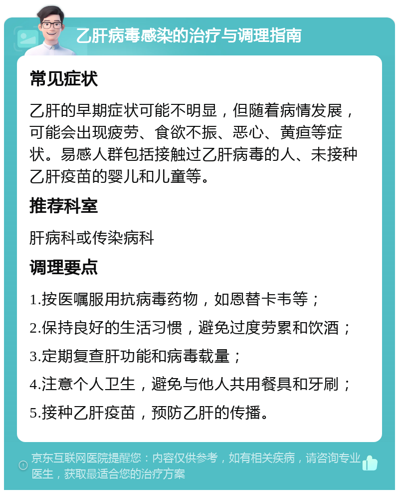 乙肝病毒感染的治疗与调理指南 常见症状 乙肝的早期症状可能不明显，但随着病情发展，可能会出现疲劳、食欲不振、恶心、黄疸等症状。易感人群包括接触过乙肝病毒的人、未接种乙肝疫苗的婴儿和儿童等。 推荐科室 肝病科或传染病科 调理要点 1.按医嘱服用抗病毒药物，如恩替卡韦等； 2.保持良好的生活习惯，避免过度劳累和饮酒； 3.定期复查肝功能和病毒载量； 4.注意个人卫生，避免与他人共用餐具和牙刷； 5.接种乙肝疫苗，预防乙肝的传播。