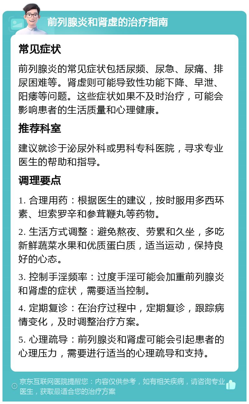 前列腺炎和肾虚的治疗指南 常见症状 前列腺炎的常见症状包括尿频、尿急、尿痛、排尿困难等。肾虚则可能导致性功能下降、早泄、阳痿等问题。这些症状如果不及时治疗，可能会影响患者的生活质量和心理健康。 推荐科室 建议就诊于泌尿外科或男科专科医院，寻求专业医生的帮助和指导。 调理要点 1. 合理用药：根据医生的建议，按时服用多西环素、坦索罗辛和参茸鞭丸等药物。 2. 生活方式调整：避免熬夜、劳累和久坐，多吃新鲜蔬菜水果和优质蛋白质，适当运动，保持良好的心态。 3. 控制手淫频率：过度手淫可能会加重前列腺炎和肾虚的症状，需要适当控制。 4. 定期复诊：在治疗过程中，定期复诊，跟踪病情变化，及时调整治疗方案。 5. 心理疏导：前列腺炎和肾虚可能会引起患者的心理压力，需要进行适当的心理疏导和支持。