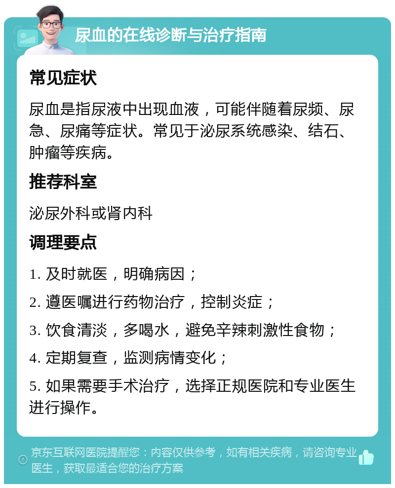 尿血的在线诊断与治疗指南 常见症状 尿血是指尿液中出现血液，可能伴随着尿频、尿急、尿痛等症状。常见于泌尿系统感染、结石、肿瘤等疾病。 推荐科室 泌尿外科或肾内科 调理要点 1. 及时就医，明确病因； 2. 遵医嘱进行药物治疗，控制炎症； 3. 饮食清淡，多喝水，避免辛辣刺激性食物； 4. 定期复查，监测病情变化； 5. 如果需要手术治疗，选择正规医院和专业医生进行操作。