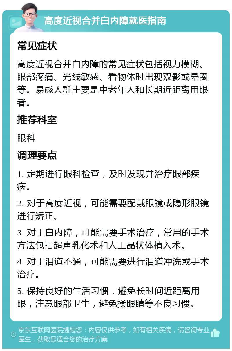 高度近视合并白内障就医指南 常见症状 高度近视合并白内障的常见症状包括视力模糊、眼部疼痛、光线敏感、看物体时出现双影或晕圈等。易感人群主要是中老年人和长期近距离用眼者。 推荐科室 眼科 调理要点 1. 定期进行眼科检查，及时发现并治疗眼部疾病。 2. 对于高度近视，可能需要配戴眼镜或隐形眼镜进行矫正。 3. 对于白内障，可能需要手术治疗，常用的手术方法包括超声乳化术和人工晶状体植入术。 4. 对于泪道不通，可能需要进行泪道冲洗或手术治疗。 5. 保持良好的生活习惯，避免长时间近距离用眼，注意眼部卫生，避免揉眼睛等不良习惯。