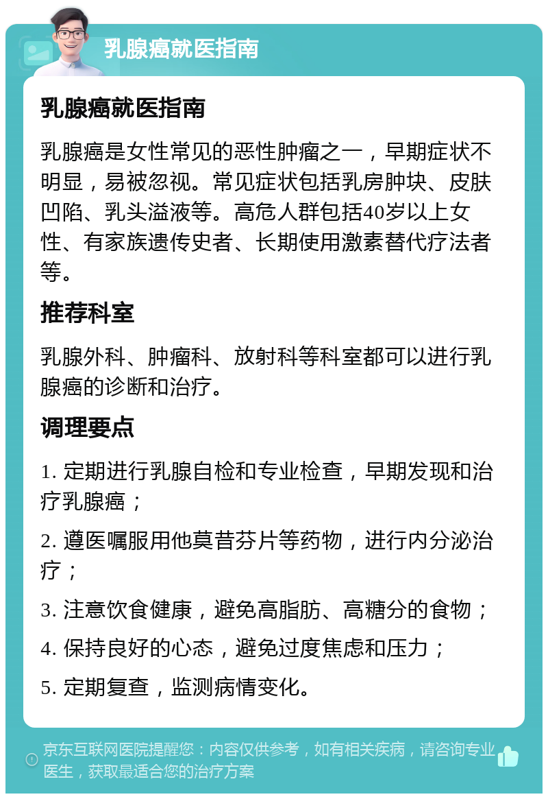 乳腺癌就医指南 乳腺癌就医指南 乳腺癌是女性常见的恶性肿瘤之一，早期症状不明显，易被忽视。常见症状包括乳房肿块、皮肤凹陷、乳头溢液等。高危人群包括40岁以上女性、有家族遗传史者、长期使用激素替代疗法者等。 推荐科室 乳腺外科、肿瘤科、放射科等科室都可以进行乳腺癌的诊断和治疗。 调理要点 1. 定期进行乳腺自检和专业检查，早期发现和治疗乳腺癌； 2. 遵医嘱服用他莫昔芬片等药物，进行内分泌治疗； 3. 注意饮食健康，避免高脂肪、高糖分的食物； 4. 保持良好的心态，避免过度焦虑和压力； 5. 定期复查，监测病情变化。