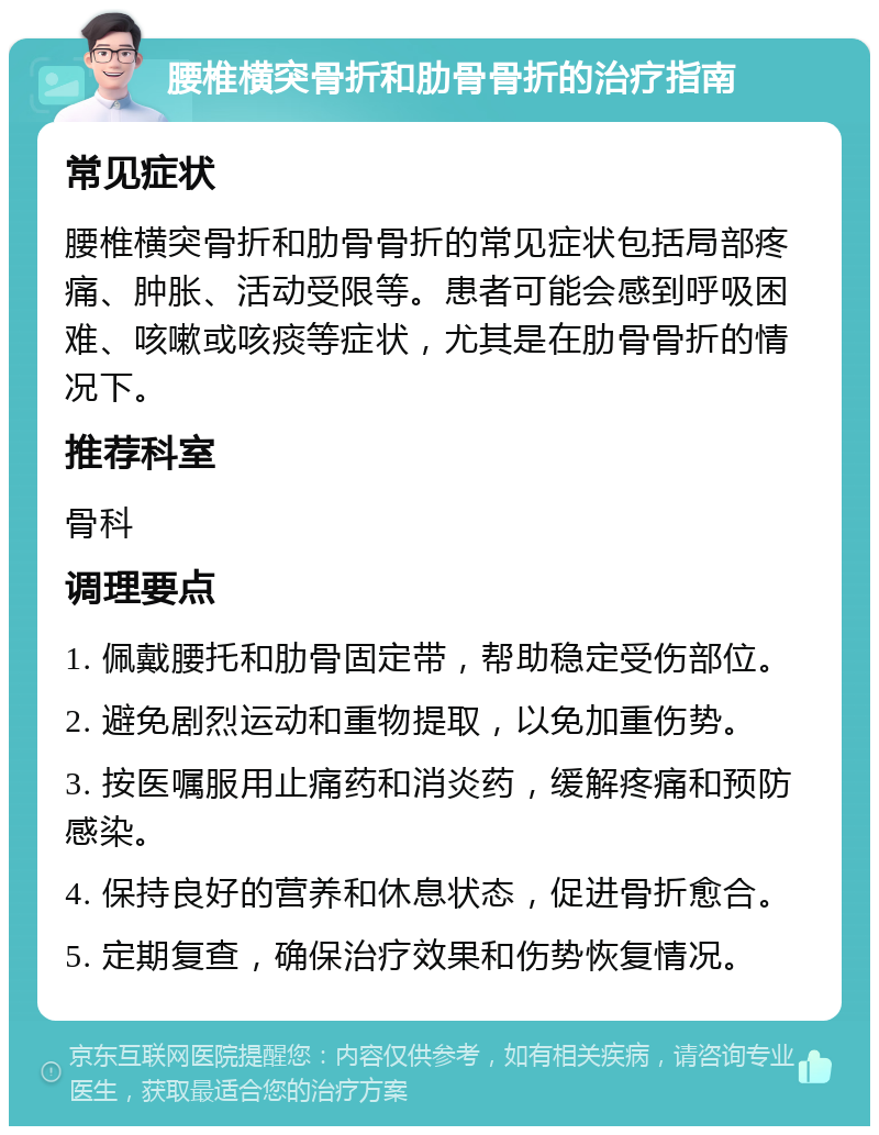 腰椎横突骨折和肋骨骨折的治疗指南 常见症状 腰椎横突骨折和肋骨骨折的常见症状包括局部疼痛、肿胀、活动受限等。患者可能会感到呼吸困难、咳嗽或咳痰等症状，尤其是在肋骨骨折的情况下。 推荐科室 骨科 调理要点 1. 佩戴腰托和肋骨固定带，帮助稳定受伤部位。 2. 避免剧烈运动和重物提取，以免加重伤势。 3. 按医嘱服用止痛药和消炎药，缓解疼痛和预防感染。 4. 保持良好的营养和休息状态，促进骨折愈合。 5. 定期复查，确保治疗效果和伤势恢复情况。