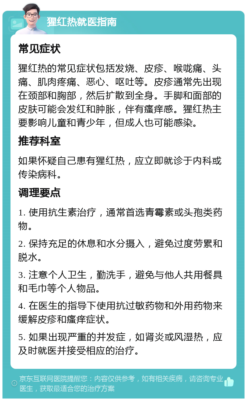 猩红热就医指南 常见症状 猩红热的常见症状包括发烧、皮疹、喉咙痛、头痛、肌肉疼痛、恶心、呕吐等。皮疹通常先出现在颈部和胸部，然后扩散到全身。手脚和面部的皮肤可能会发红和肿胀，伴有瘙痒感。猩红热主要影响儿童和青少年，但成人也可能感染。 推荐科室 如果怀疑自己患有猩红热，应立即就诊于内科或传染病科。 调理要点 1. 使用抗生素治疗，通常首选青霉素或头孢类药物。 2. 保持充足的休息和水分摄入，避免过度劳累和脱水。 3. 注意个人卫生，勤洗手，避免与他人共用餐具和毛巾等个人物品。 4. 在医生的指导下使用抗过敏药物和外用药物来缓解皮疹和瘙痒症状。 5. 如果出现严重的并发症，如肾炎或风湿热，应及时就医并接受相应的治疗。