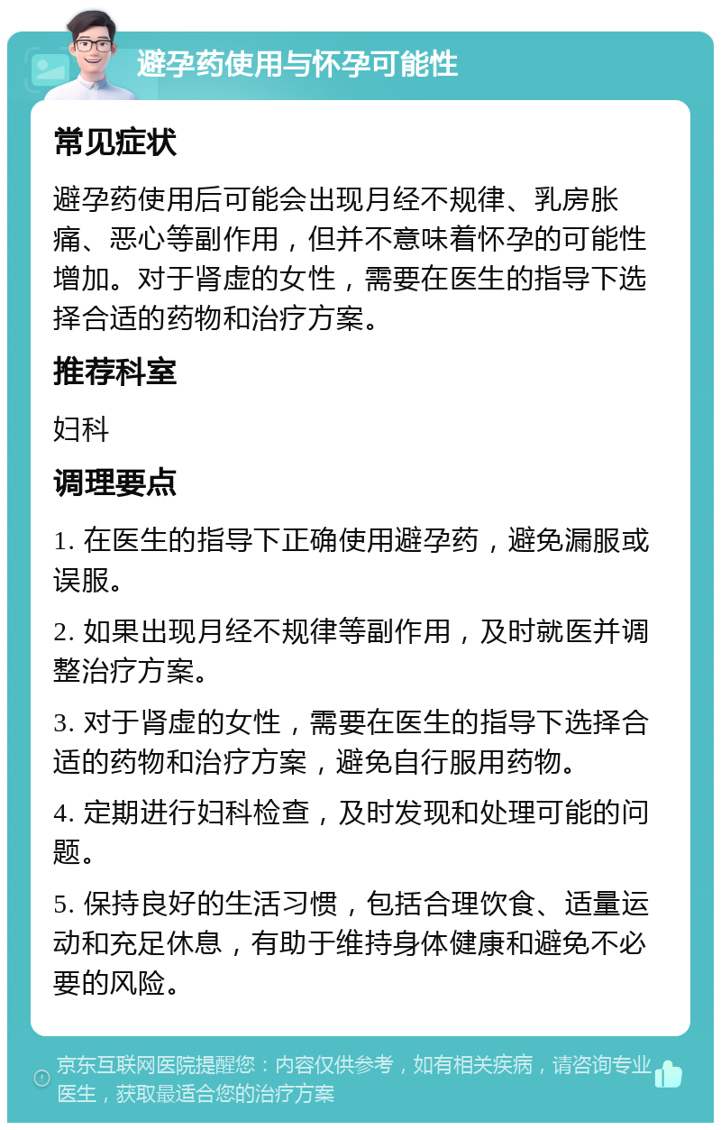 避孕药使用与怀孕可能性 常见症状 避孕药使用后可能会出现月经不规律、乳房胀痛、恶心等副作用，但并不意味着怀孕的可能性增加。对于肾虚的女性，需要在医生的指导下选择合适的药物和治疗方案。 推荐科室 妇科 调理要点 1. 在医生的指导下正确使用避孕药，避免漏服或误服。 2. 如果出现月经不规律等副作用，及时就医并调整治疗方案。 3. 对于肾虚的女性，需要在医生的指导下选择合适的药物和治疗方案，避免自行服用药物。 4. 定期进行妇科检查，及时发现和处理可能的问题。 5. 保持良好的生活习惯，包括合理饮食、适量运动和充足休息，有助于维持身体健康和避免不必要的风险。