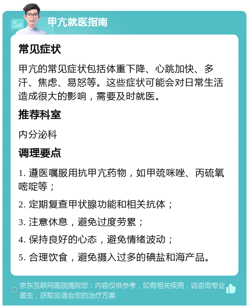 甲亢就医指南 常见症状 甲亢的常见症状包括体重下降、心跳加快、多汗、焦虑、易怒等。这些症状可能会对日常生活造成很大的影响，需要及时就医。 推荐科室 内分泌科 调理要点 1. 遵医嘱服用抗甲亢药物，如甲巯咪唑、丙硫氧嘧啶等； 2. 定期复查甲状腺功能和相关抗体； 3. 注意休息，避免过度劳累； 4. 保持良好的心态，避免情绪波动； 5. 合理饮食，避免摄入过多的碘盐和海产品。