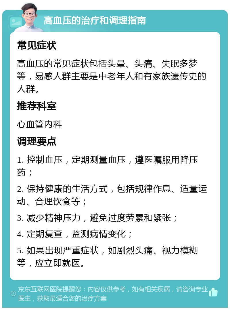 高血压的治疗和调理指南 常见症状 高血压的常见症状包括头晕、头痛、失眠多梦等，易感人群主要是中老年人和有家族遗传史的人群。 推荐科室 心血管内科 调理要点 1. 控制血压，定期测量血压，遵医嘱服用降压药； 2. 保持健康的生活方式，包括规律作息、适量运动、合理饮食等； 3. 减少精神压力，避免过度劳累和紧张； 4. 定期复查，监测病情变化； 5. 如果出现严重症状，如剧烈头痛、视力模糊等，应立即就医。