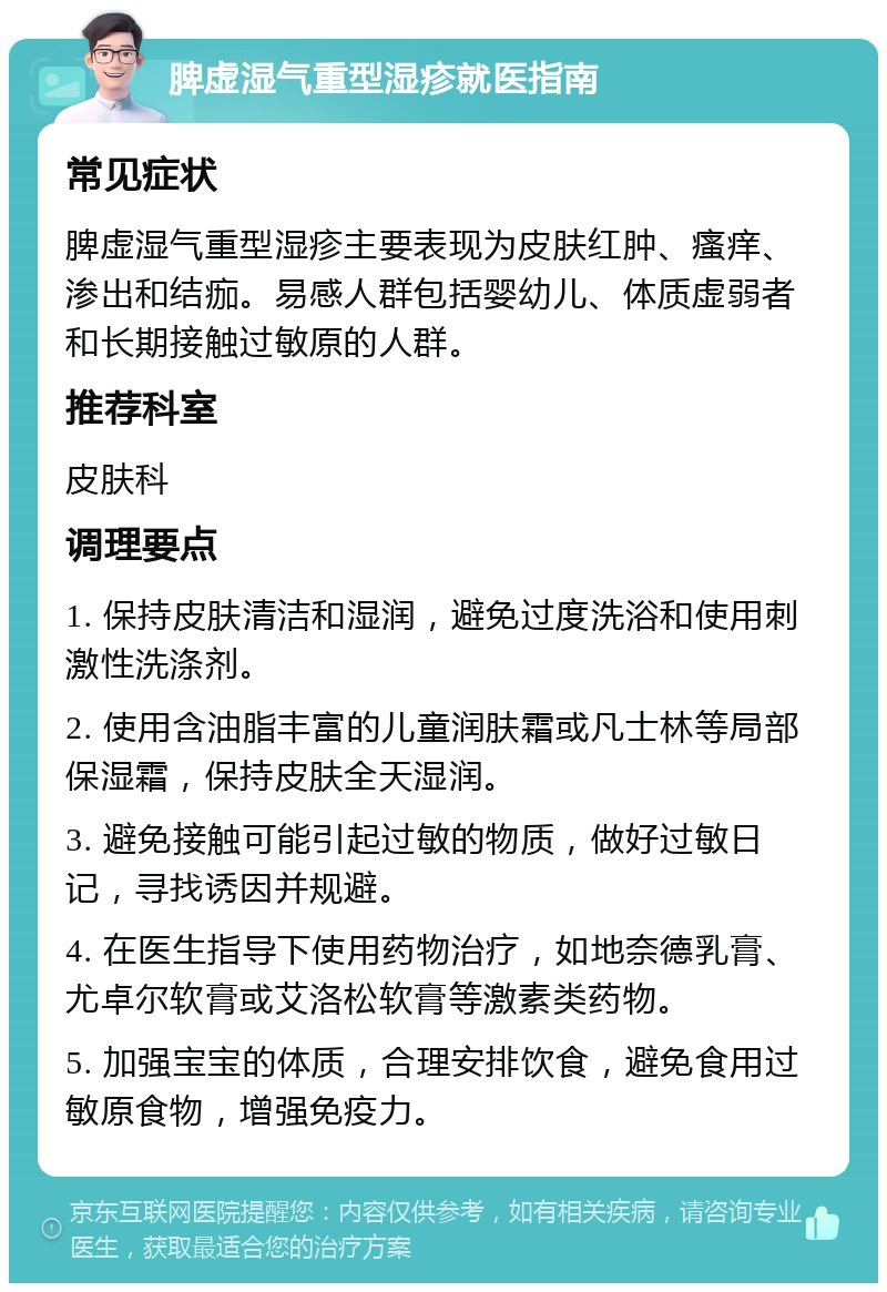 脾虚湿气重型湿疹就医指南 常见症状 脾虚湿气重型湿疹主要表现为皮肤红肿、瘙痒、渗出和结痂。易感人群包括婴幼儿、体质虚弱者和长期接触过敏原的人群。 推荐科室 皮肤科 调理要点 1. 保持皮肤清洁和湿润，避免过度洗浴和使用刺激性洗涤剂。 2. 使用含油脂丰富的儿童润肤霜或凡士林等局部保湿霜，保持皮肤全天湿润。 3. 避免接触可能引起过敏的物质，做好过敏日记，寻找诱因并规避。 4. 在医生指导下使用药物治疗，如地奈德乳膏、尤卓尔软膏或艾洛松软膏等激素类药物。 5. 加强宝宝的体质，合理安排饮食，避免食用过敏原食物，增强免疫力。