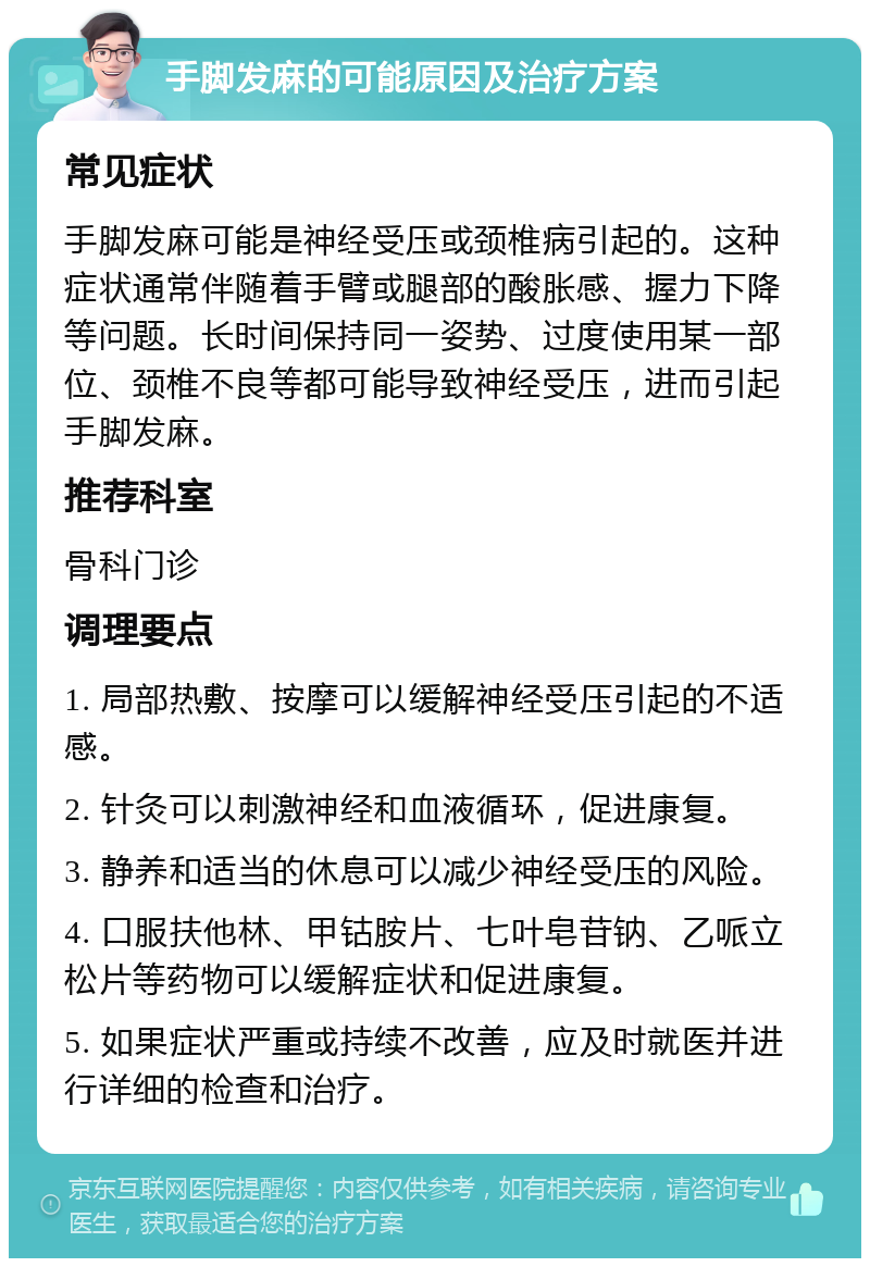 手脚发麻的可能原因及治疗方案 常见症状 手脚发麻可能是神经受压或颈椎病引起的。这种症状通常伴随着手臂或腿部的酸胀感、握力下降等问题。长时间保持同一姿势、过度使用某一部位、颈椎不良等都可能导致神经受压，进而引起手脚发麻。 推荐科室 骨科门诊 调理要点 1. 局部热敷、按摩可以缓解神经受压引起的不适感。 2. 针灸可以刺激神经和血液循环，促进康复。 3. 静养和适当的休息可以减少神经受压的风险。 4. 口服扶他林、甲钴胺片、七叶皂苷钠、乙哌立松片等药物可以缓解症状和促进康复。 5. 如果症状严重或持续不改善，应及时就医并进行详细的检查和治疗。