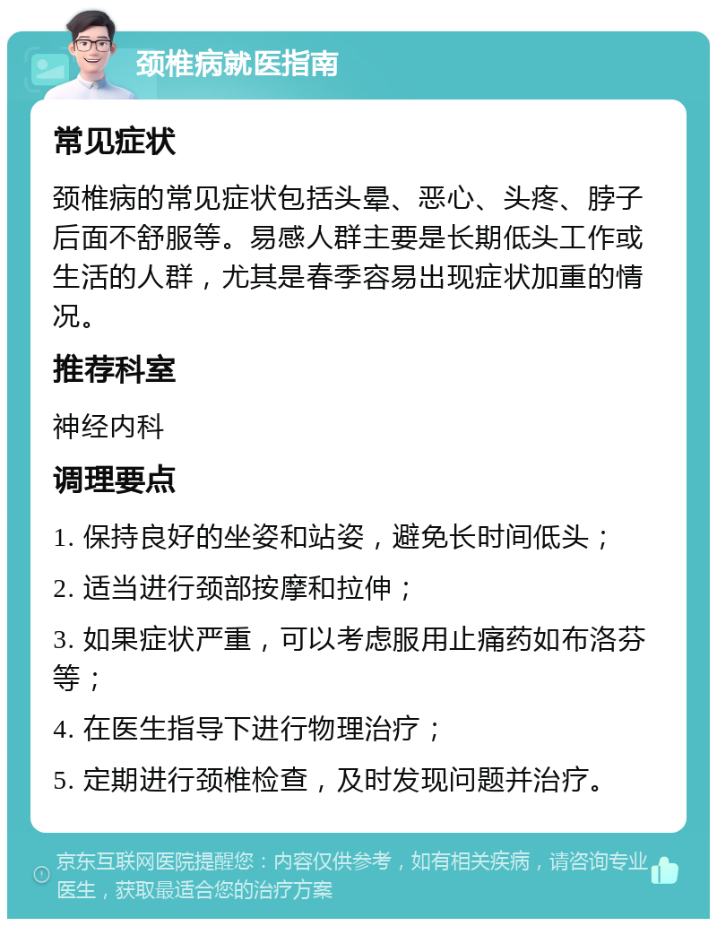 颈椎病就医指南 常见症状 颈椎病的常见症状包括头晕、恶心、头疼、脖子后面不舒服等。易感人群主要是长期低头工作或生活的人群，尤其是春季容易出现症状加重的情况。 推荐科室 神经内科 调理要点 1. 保持良好的坐姿和站姿，避免长时间低头； 2. 适当进行颈部按摩和拉伸； 3. 如果症状严重，可以考虑服用止痛药如布洛芬等； 4. 在医生指导下进行物理治疗； 5. 定期进行颈椎检查，及时发现问题并治疗。